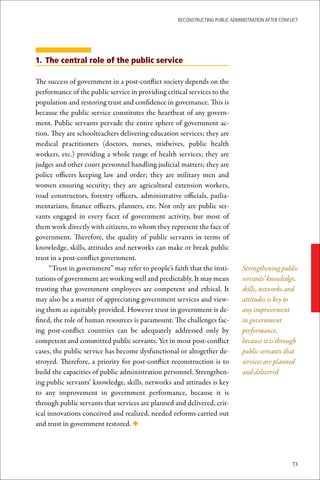 ReconstRucting Public AdministRAtion AfteR conflict




1. The central role of the public service

The success of government in a post-conflict society depends on the
performance of the public service in providing critical services to the
population and restoring trust and confidence in governance. This is
because the public service constitutes the heartbeat of any govern-
ment. Public servants pervade the entire sphere of government ac-
tion. They are schoolteachers delivering education services; they are
medical practitioners (doctors, nurses, midwives, public health
workers, etc.) providing a whole range of health services; they are
judges and other court personnel handling judicial matters; they are
police officers keeping law and order; they are military men and
women ensuring security; they are agricultural extension workers,
road constructors, forestry officers, administrative officials, parlia-
mentarians, finance officers, planners, etc. Not only are public ser-
vants engaged in every facet of government activity, but most of
them work directly with citizens, to whom they represent the face of
government. Therefore, the quality of public servants in terms of
knowledge, skills, attitudes and networks can make or break public
trust in a post-conflict government.
      “Trust in government” may refer to people’s faith that the insti-        Strengthening public
tutions of government are working well and predictably. It may mean            servants’ knowledge,
trusting that government employees are competent and ethical. It               skills, networks and
may also be a matter of appreciating government services and view-             attitudes is key to
ing them as equitably provided. However trust in government is de-             any improvement
fined, the role of human resources is paramount. The challenges fac-           in government
ing post-conflict countries can be adequately addressed only by                performance,
competent and committed public servants. Yet in most post-conflict             because it is through
cases, the public service has become dysfunctional or altogether de-           public servants that
stroyed. Therefore, a priority for post-conflict reconstruction is to          services are planned
build the capacities of public administration personnel. Strengthen-           and delivered
ing public servants’ knowledge, skills, networks and attitudes is key
to any improvement in government performance, because it is
through public servants that services are planned and delivered, crit-
ical innovations conceived and realized, needed reforms carried out
and trust in government restored. ◆




                                                                                                    73
 