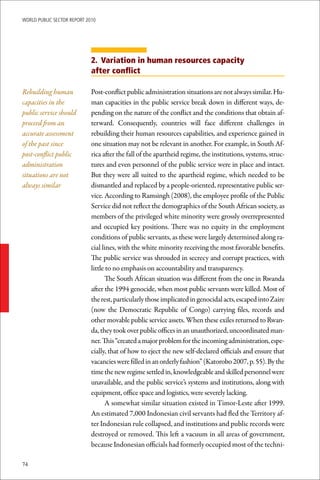 WoRld Public sectoR RePoRt 2010




                             2. Variation in human resources capacity
                             after conflict

Rebuilding human             Post-conflict public administration situations are not always similar. Hu-
capacities in the            man capacities in the public service break down in different ways, de-
public service should        pending on the nature of the conflict and the conditions that obtain af-
proceed from an              terward. Consequently, countries will face different challenges in
accurate assessment          rebuilding their human resources capabilities, and experience gained in
of the past since            one situation may not be relevant in another. For example, in South Af-
post-conflict public         rica after the fall of the apartheid regime, the institutions, systems, struc-
administration               tures and even personnel of the public service were in place and intact.
situations are not           But they were all suited to the apartheid regime, which needed to be
always similar               dismantled and replaced by a people-oriented, representative public ser-
                             vice. According to Ramsingh (2008), the employee profile of the Public
                             Service did not reflect the demographics of the South African society, as
                             members of the privileged white minority were grossly overrepresented
                             and occupied key positions. There was no equity in the employment
                             conditions of public servants, as these were largely determined along ra-
                             cial lines, with the white minority receiving the most favorable benefits.
                             The public service was shrouded in secrecy and corrupt practices, with
                             little to no emphasis on accountability and transparency.
                                   The South African situation was different from the one in Rwanda
                             after the 1994 genocide, when most public servants were killed. Most of
                             the rest, particularly those implicated in genocidal acts, escaped into Zaire
                             (now the Democratic Republic of Congo) carrying files, records and
                             other movable public service assets. When these exiles returned to Rwan-
                             da, they took over public offices in an unauthorized, uncoordinated man-
                             ner. This “created a major problem for the incoming administration, espe-
                             cially, that of how to eject the new self-declared officials and ensure that
                             vacancies were filled in an orderly fashion” (Katorobo 2007, p. 55). By the
                             time the new regime settled in, knowledgeable and skilled personnel were
                             unavailable, and the public service’s systems and institutions, along with
                             equipment, office space and logistics, were severely lacking.
                                   A somewhat similar situation existed in Timor-Leste after 1999.
                             An estimated 7,000 Indonesian civil servants had fled the Territory af-
                             ter Indonesian rule collapsed, and institutions and public records were
                             destroyed or removed. This left a vacuum in all areas of government,
                             because Indonesian officials had formerly occupied most of the techni-

74
 