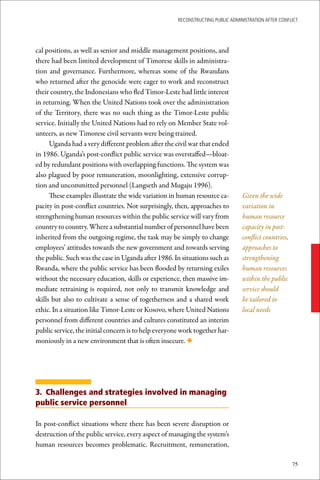 ReconstRucting Public AdministRAtion AfteR conflict




cal positions, as well as senior and middle management positions, and
there had been limited development of Timorese skills in administra-
tion and governance. Furthermore, whereas some of the Rwandans
who returned after the genocide were eager to work and reconstruct
their country, the Indonesians who fled Timor-Leste had little interest
in returning. When the United Nations took over the administration
of the Territory, there was no such thing as the Timor-Leste public
service. Initially the United Nations had to rely on Member State vol-
unteers, as new Timorese civil servants were being trained.
      Uganda had a very different problem after the civil war that ended
in 1986. Uganda’s post-conflict public service was overstaffed—bloat-
ed by redundant positions with overlapping functions. The system was
also plagued by poor remuneration, moonlighting, extensive corrup-
tion and uncommitted personnel (Langseth and Mugaju 1996).
      These examples illustrate the wide variation in human resource ca-         Given the wide
pacity in post-conflict countries. Not surprisingly, then, approaches to         variation in
strengthening human resources within the public service will vary from           human resource
country to country. Where a substantial number of personnel have been            capacity in post-
inherited from the outgoing regime, the task may be simply to change             conflict countries,
employees’ attitudes towards the new government and towards serving              approaches to
the public. Such was the case in Uganda after 1986. In situations such as        strengthening
Rwanda, where the public service has been flooded by returning exiles            human resources
without the necessary education, skills or experience, then massive im-          within the public
mediate retraining is required, not only to transmit knowledge and               service should
skills but also to cultivate a sense of togetherness and a shared work           be tailored to
ethic. In a situation like Timor-Leste or Kosovo, where United Nations           local needs
personnel from different countries and cultures constituted an interim
public service, the initial concern is to help everyone work together har-
moniously in a new environment that is often insecure. ◆




3. Challenges and strategies involved in managing
public service personnel

In post-conflict situations where there has been severe disruption or
destruction of the public service, every aspect of managing the system’s
human resources becomes problematic. Recruitment, remuneration,

                                                                                                       75
 
