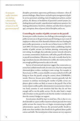 WoRld Public sectoR RePoRt 2010




In many post-                discipline, promotion, supervision, performance evaluation—these all
conflict situations,         present challenges. Many factors can lead to poor management of pub-
one challenge                lic service personnel, including a lack of employment policies, unclear
is determining               policies, the absence or breakdown of personnel control systems (in-
how many public              cluding destroyed records), unprofessional employment practices (in-
servants are on the          cluding politicization, favoritism, tribalism and other forms of patron-
government payroll           age), corruption, abuse of power, lack of discipline and so on.

                             Controlling	the	number	of	public	servants	on	the	payroll
                             In many post-conflict situations, one challenge is determining how many
                             public servants are on the government payroll. Getting an exact count of
                             employees is often one of the demands of donors who were funding the
                             post-conflict government, as was the case in Sierra Leone in 2001 (Ul-
                             reich 2001). For donors and government leaders, establishing a baseline
                             number of public servants can facilitate planning, restructuring and
                             cost-cutting. Accordingly, they undertake exercises variously referred to
                             as censuses, enumerations, headcounts, staff audits, payroll verifications,
                             or payroll reconciliations. Oftentimes, the work is actually done by for-
                             eign consultants, because after destructive conflict, the country may have
                             not enough qualified personnel to take on the task.
                                   Surveys of international experience suggest that enumeration ex-
                             ercises have yielded mixed results. In some cases, they have temporarily
                             eliminated ghost workers, resulting in some savings. For example, in
                             Sierra Leone in 2001, a census of public servants resulted in 6,181 staff
                             being cut from the payroll, saving the country about US$300,000 a
                             month. However, because post-conflict countries generally lack the
                             resources to continue monitoring the number of public service em-
                             ployees. ghost workers are likely to return to the payroll. One of the
                             ironies of post-conflict public administration reconstruction is that on
                             one hand, countries in such situations find that they do not have
                             enough staff to run the public service. On the other hand, a simple
                             tally of workers on the payroll reveals that the number is already more
                             than the country’s budget can support.
                                   Several points should be kept in mind here. One is that it is in-
                             deed desirable in a post-conflict situation to know precisely how many
                             public servants the country has as it begins reconstructing its public
                             administration capacity. However, the personnel profile should in-
                             clude more than numbers; data should also be gathered about qualifi-
                             cations and skills. The second point is that censuses are very expensive

76
 