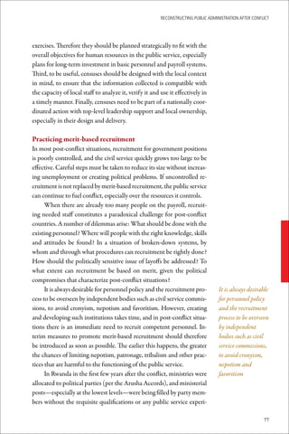 ReconstRucting Public AdministRAtion AfteR conflict




exercises. Therefore they should be planned strategically to fit with the
overall objectives for human resources in the public service, especially
plans for long-term investment in basic personnel and payroll systems.
Third, to be useful, censuses should be designed with the local context
in mind, to ensure that the information collected is compatible with
the capacity of local staff to analyze it, verify it and use it effectively in
a timely manner. Finally, censuses need to be part of a nationally coor-
dinated action with top-level leadership support and local ownership,
especially in their design and delivery.

Practicing	merit-based	recruitment
In most post-conflict situations, recruitment for government positions
is poorly controlled, and the civil service quickly grows too large to be
effective. Careful steps must be taken to reduce its size without increas-
ing unemployment or creating political problems. If uncontrolled re-
cruitment is not replaced by merit-based recruitment, the public service
can continue to fuel conflict, especially over the resources it controls.
      When there are already too many people on the payroll, recruit-
ing needed staff constitutes a paradoxical challenge for post-conflict
countries. A number of dilemmas arise: What should be done with the
existing personnel? Where will people with the right knowledge, skills
and attitudes be found? In a situation of broken-down systems, by
whom and through what procedures can recruitment be rightly done?
How should the politically sensitive issue of layoffs be addressed? To
what extent can recruitment be based on merit, given the political
compromises that characterize post-conflict situations?
      It is always desirable for personnel policy and the recruitment pro-          It is always desirable
cess to be overseen by independent bodies such as civil service commis-             for personnel policy
sions, to avoid cronyism, nepotism and favoritism. However, creating                and the recruitment
and developing such institutions takes time, and in post-conflict situa-            process to be overseen
tions there is an immediate need to recruit competent personnel. In-                by independent
terim measures to promote merit-based recruitment should therefore                  bodies such as civil
be introduced as soon as possible. The earlier this happens, the greater            service commissions,
the chances of limiting nepotism, patronage, tribalism and other prac-              to avoid cronyism,
tices that are harmful to the functioning of the public service.                    nepotism and
      In Rwanda in the first few years after the conflict, ministries were          favoritism
allocated to political parties (per the Arusha Accords), and ministerial
posts—especially at the lowest levels—were being filled by party mem-
bers without the requisite qualifications or any public service experi-

                                                                                                         77
 