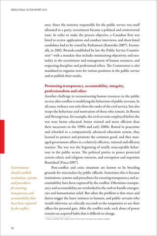 WoRld Public sectoR RePoRt 2010




                             ence. Since the ministry responsible for the public service was itself
                             allocated to a party, recruitment became a political and controversial
                             issue. In order to make the process objective, a Canadian firm was
                             hired to review applications and conduct interviews, and short-listed
                             candidates had to be vetted by Parliament (Katorobo 2007). Eventu-
                             ally, in 2002, Rwanda established by law the Public Service Commis-
                             sion14 with a mandate that includes maintaining objectivity and neu-
                             trality in the recruitment and management of human resources, and
                             respecting discipline and professional ethics. The Commission is also
                             mandated to organize tests for various positions in the public service
                             and to publish their results.

                             Promoting	transparency,	accountability,	integrity,		
                             professionalism	and	ethics
                             Another challenge in reconstructing human resources in the public
                             service after conflict is modifying the behaviour of public servants. In
                             all cases, violence not only thins the ranks of the civil service, but also
                             warps the behaviour and motivation of those who remain. In Bosnia
                             and Herzegovina, for example, the civil servants employed before the
                             war were better educated, better trained and more efficient than
                             their successors in the 1990s and early 2000s. Raised in peacetime
                             and schooled in a comparatively advanced education system, they
                             learned to protect and promote the common good, and they man-
                             aged government affairs in a relatively effective, rational and efficient
                             manner. The war was the beginning of totally unacceptable behav-
                             iour in the public sector. The political parties in power protected
                             certain ethnic and religious interests, and corruption and nepotism
                             flourished (Finca 2007).
Governments                        Post-conflict and crisis situations are known to be breeding
should establish             grounds for misconduct by public officials. Sometimes this is because
institutions, systems        institutions, systems and procedures for ensuring transparency and ac-
and procedures               countability have been ruptured by the conflict. Oftentimes transpar-
for ensuring                 ency and accountability are overlooked in the rush to handle emergen-
transparency and             cies and humanitarian relief. But often the problem is that stress and
accountability that          duress trigger the baser instincts in humans, and public servants who
have been ruptured           would otherwise act ethically succumb to the temptation to use their
by the conflict              offices for personal gain. After the conflict ends, such abuse of power
                             remains an acquired habit that is difficult to change.
                              	It	was	not	until	May	2008,	however,	that	the	Public	Service	Commission	was	actually	constituted.
                             14




78
 