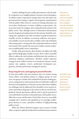 ReconstRucting Public AdministRAtion AfteR conflict




       Another challenge for post-conflict governments is that the pub-          Recruitment,
lic is impatient to see tangible political, economic and social progress.        induction, and
To address citizens’ expectations and gain their trust and respect, the          supervision of public
government’s best strategy is regular and transparent communication              servants must be
with the public. Often, however, systems for sharing information are             done carefully so
not in place. Furthermore, to restore confidence in government , the             that only individuals
most acute need is for integrity, ethics and professional conduct in the         with strong morals, a
public service. Thus although systems of information dissemination               strong work ethic and
must be designed and implemented, the first priority should be insti-            professionalism are
tuting rules, regulations and codes of conduct to guide the behaviour            hired and retained
of public servants. In addition, recruitment, induction, and supervi-
sion of public servants must be done carefully so that only individuals
with strong morals, a strong work ethic and professionalism are hired
and retained. This is partly why many post-conflict countries endeav-
our to establish public service commissions.
       Finally, while governments often identify and address the skills
gaps and knowledge gaps of public servants, there is often no parallel
effort to address the work attitudes and behaviours that maximize or
undermine employees’ performance. Therefore, another important
strategy for post-conflict countries is to incorporate character consid-
erations into employee reviews, professional development pro-
grammes, and other performance management systems.

Respecting	diversity	and	tapping	its	potential	benefits
In most post-conflict and crisis situations, there are tensions among            The public service
various ethnic, socio-politico-cultural or religious groups. In most             must be inclusive
cases, one group or another feels excluded from decision-making pro-             and embrace
cesses, causing mistrust and resentment that can fuel further conflict. If       all groups in
diversity in the population is to become an asset rather than a liability,       the country so
two challenges must be addressed. First, the public service must be in-          that no one feels
clusive and embrace all groups in the country so that no one feels mar-          marginalized
ginalized. Second, government officials need to tap the potential of
every individual to contribute to the performance of the public service.
Often this is easier said than done. South Africa, however, successfully
managed such a situation and capitalized on its seemingly conflict-
prone diversity to create a pluralistic workforce of high-performing
public servants.
     When the African National Congress came to power in South
Africa, it opted to explicitly include all races and both women and men

                                                                                                      79
 