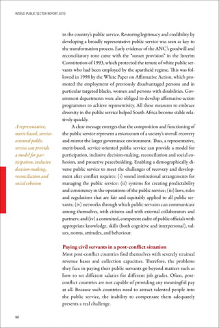 WoRld Public sectoR RePoRt 2010




                             in the country’s public service. Restoring legitimacy and credibility by
                             developing a broadly representative public service was seen as key to
                             the transformation process. Early evidence of the ANC’s goodwill and
                             reconciliatory tone came with the “sunset provision” in the Interim
                             Constitution of 1993, which protected the tenure of white public ser-
                             vants who had been employed by the apartheid regime. This was fol-
                             lowed in 1998 by the White Paper on Affirmative Action, which pro-
                             moted the employment of previously disadvantaged persons and in
                             particular targeted blacks, women and persons with disabilities. Gov-
                             ernment departments were also obliged to develop affirmative-action
                             programmes to achieve representivity. All these measures to embrace
                             diversity in the public service helped South Africa become stable rela-
                             tively quickly.
A representative,                 A clear message emerges that the composition and functioning of
merit-based, service-        the public service represent a microcosm of a society’s overall recovery
oriented public              and mirror the larger governance environment. Thus, a representative,
service can provide          merit-based, service-oriented public service can provide a model for
a model for par-             participation, inclusive decision-making, reconciliation and social co-
ticipation, inclusive        hesion, and proactive peacebuilding. Enabling a demographically di-
decision-making,             verse public service to meet the challenges of recovery and develop-
reconciliation and           ment after conflict requires: (i) sound institutional arrangements for
social cohesion              managing the public service; (ii) systems for creating predictability
                             and consistency in the operations of the public service; (iii) laws, rules
                             and regulations that are fair and equitably applied to all public ser-
                             vants; (iv) networks through which public servants can communicate
                             among themselves, with citizens and with external collaborators and
                             partners; and (iv) a commited, competent cadre of public officials with
                             appropriate knowledge, skills (both cognitive and interpersonal), val-
                             ues, norms, attitudes, and behaviour.

                             Paying	civil	servants	in	a	post-conflict	situation
                             Most post-conflict countries find themselves with severely strained
                             revenue bases and collection capacities. Therefore, the problems
                             they face in paying their public servants go beyond matters such as
                             how to set different salaries for different job grades. Often, post-
                             conflict countries are not capable of providing any meaningful pay
                             at all. Because such countries need to attract talented people into
                             the public service, the inability to compensate them adequately
                             presents a real challenge.

80
 
