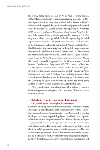 WoRld Public sectoR RePoRt 2010




                             the world, dating from the end of World War II to the present.
                             DPADM also organized three ad hoc expert group meetings—in Mo-
                             zambique in 2005, in Cameroon in 2006 and in Ghana in 2008—
                             which yielded insightful discussion of technical papers and practical
                             cases. In addition, at United Nations Headquarters in November
                             2008, a panel of the Second Committee of the General Assembly dis-
                             cussed the topic of State capacity for post-conflict reconstruction. Par-
                             ticipants at these events provided invaluable inputs; they included
                             representatives from the Center for Global Peace and Conflict Studies
                             at the University of California, Irvine; South Africa’s Centre for Con-
                             flict Resolution; the German Agency for Technical Cooperation; the
                             International Development Research Centre; the U.K.’s Department
                             for International Development; the United Nations Capital Develop-
                             ment Fund; the United Nations Economic Commission for Africa;
                             the United Nations Development Fund for Women; selected United
                             Nations Development Programme (UNDP) country offices; the
                             UNDP Regional Bureau for Asia and the Pacific; the UNDP Region-
                             al Centre for Eastern and Southern Africa; UNDP’s Bureau for Policy
                             Development; the United Nations Peace Building Support Office;
                             United Nations Headquarters; the University of California, Irvine;
                             the University for Peace; the University of Denver; the World Bank;
                             and the Woodrow Wilson International Center for Scholars.
                                   The report identifies a number of lessons learned and recommen-
                             dations for governments in post-conflict situations. They can be sum-
                             marized as follows.

                             1.	 Rebuilding	Trust	in	Government	Institutions:
                                 A Key Challenge in Post-Conflict Reconstruction
                             Countries emerging from conflict situations face a number of unique
                             challenges in rebuilding their public administration systems—ensur-
                             ing peace and security, fostering social reconciliation and promoting
                             development. Success depends largely on the effectiveness of public
                             administration and the promotion of an efficient, effective, transpar-
                             ent, accountable and innovative government that works in partnership
                             with all stakeholders. The public service is the connecting link between
                             the State and the people, and as such, it is the incubator of public trust
                             or mistrust in government. Other factors may also play a role, but peo-
                             ple are most likely to trust government when public servants effective-
                             ly deliver desired services in a timely manner, behave transparently and

viii
 