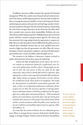 ReconstRucting Public AdministRAtion AfteR conflict




      In addition, most post-conflict countries lack capacities for financial
management. While they usually receive financial aid and technical assis-
tance from donors and development partners, this may make it harder for
them to manage the payment of public servants in the long term. Donors
and development partners often provide and fund large numbers of advi-
sors and consultants who, given the lack of internal capacity, end up doing
the work of line managers themselves. In the short-term this offers relief,
but it certainly raises concerns about sustainability. Problems also arise
when donors and development partners establish projects and recruit local
project staff from ministries and government agencies. The donors pay
these personnel a fair wage and give them the opportunity to acquire new
skills. However, after the projects end, it is difficult for the public service to
reabsorb these individuals, because they are more qualified and accus-
tomed to higher pay than the government can offer. Often the income
discrepancy between government employees and donor-funded project
personnel becomes a source of conflict within the public service.
      The situation in the Balkans is illustrative. Experts involved in
public administration reform there report the following:
           Despite the high unemployment in the region, the civil ser-
      vice remains an unattractive option for a professional career be-
      cause of its politicisation and low salaries. Young people may de-
      cide to enter the civil service, if they can count on the right
      connections, only to leave it shortly afterwards to capitalize, often
      improperly, on their newly-acquired marketable skills and knowl-
      edge. Salary schemes are opaque. Fixed salaries are low, whereas
      the variable part of the salary tends to be significant. This makes
      the determination of individual remuneration generally arbi-
      trary, as there are no legitimate performance evaluation schemes
      in place nor are there the necessary capacities to manage perfor-
      mance-related pay schemes, which have proliferated in the region,
      often due to advice from international donors … Well-intentioned                 To ensure that the
      policies, by certain donors, to provide salary “top-ups” for key posts           actions of donors
      related to their interests or their projects have distorted the labour           do not undermine
      market, created resentment within the public service and have of-                government efforts
      ten not resulted in sustainability improvement in capacity. (SIG-                to manage human
      MA 2004, p. 3).                                                                  resources, both
      To ensure that the actions of donors do not undermine govern-                    parties should
ment efforts to manage human resources, both parties should always                     always engage in
engage in strategic dialogue. Solutions must be found to the problems                  strategic dialogue

                                                                                                            81
 