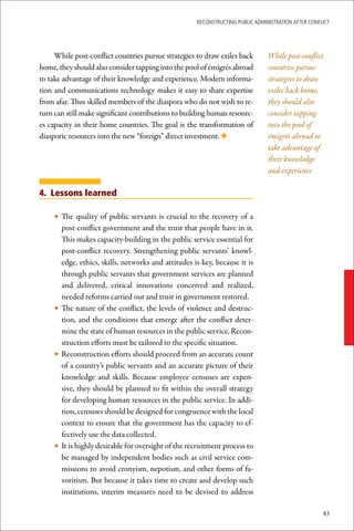 ReconstRucting Public AdministRAtion AfteR conflict




     While post-conflict countries pursue strategies to draw exiles back        While post-conflict
home, they should also consider tapping into the pool of émigrés abroad         countries pursue
to take advantage of their knowledge and experience. Modern informa-            strategies to draw
tion and communications technology makes it easy to share expertise             exiles back home,
from afar. Thus skilled members of the diaspora who do not wish to re-          they should also
turn can still make significant contributions to building human resourc-        consider tapping
es capacity in their home countries. The goal is the transformation of          into the pool of
diasporic resources into the new “foreign” direct investment. ◆                 émigrés abroad to
                                                                                take advantage of
                                                                                their knowledge
                                                                                and experience

4. Lessons learned

    • The quality of public servants is crucial to the recovery of a
      post-conflict government and the trust that people have in it.
      This makes capacity-building in the public service essential for
      post-conflict recovery. Strengthening public servants’ knowl-
      edge, ethics, skills, networks and attitudes is key, because it is
      through public servants that government services are planned
      and delivered, critical innovations conceived and realized,
      needed reforms carried out and trust in government restored.
    • The nature of the conflict, the levels of violence and destruc-
      tion, and the conditions that emerge after the conflict deter-
      mine the state of human resources in the public service. Recon-
      struction efforts must be tailored to the specific situation.
    • Reconstruction efforts should proceed from an accurate count
      of a country’s public servants and an accurate picture of their
      knowledge and skills. Because employee censuses are expen-
      sive, they should be planned to fit within the overall strategy
      for developing human resources in the public service. In addi-
      tion, censuses should be designed for congruence with the local
      context to ensure that the government has the capacity to ef-
      fectively use the data collected.
    • It is highly desirable for oversight of the recruitment process to
      be managed by independent bodies such as civil service com-
      missions to avoid cronyism, nepotism, and other forms of fa-
      voritism. But because it takes time to create and develop such
      institutions, interim measures need to be devised to address

                                                                                                     83
 