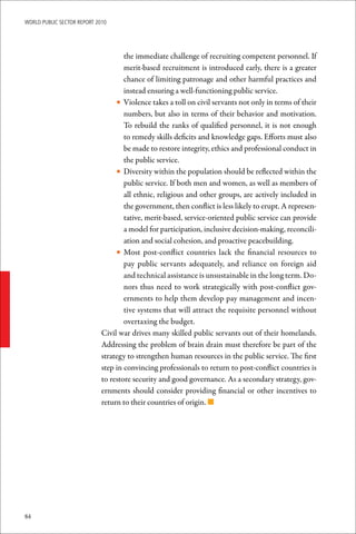 WoRld Public sectoR RePoRt 2010




                                     the immediate challenge of recruiting competent personnel. If
                                     merit-based recruitment is introduced early, there is a greater
                                     chance of limiting patronage and other harmful practices and
                                     instead ensuring a well-functioning public service.
                                  • Violence takes a toll on civil servants not only in terms of their
                                     numbers, but also in terms of their behavior and motivation.
                                     To rebuild the ranks of qualified personnel, it is not enough
                                     to remedy skills deficits and knowledge gaps. Efforts must also
                                     be made to restore integrity, ethics and professional conduct in
                                     the public service.
                                  • Diversity within the population should be reflected within the
                                     public service. If both men and women, as well as members of
                                     all ethnic, religious and other groups, are actively included in
                                     the government, then conflict is less likely to erupt. A represen-
                                     tative, merit-based, service-oriented public service can provide
                                     a model for participation, inclusive decision-making, reconcili-
                                     ation and social cohesion, and proactive peacebuilding.
                                  • Most post-conflict countries lack the financial resources to
                                     pay public servants adequately, and reliance on foreign aid
                                     and technical assistance is unsustainable in the long term. Do-
                                     nors thus need to work strategically with post-conflict gov-
                                     ernments to help them develop pay management and incen-
                                     tive systems that will attract the requisite personnel without
                                     overtaxing the budget.
                             Civil war drives many skilled public servants out of their homelands.
                             Addressing the problem of brain drain must therefore be part of the
                             strategy to strengthen human resources in the public service. The first
                             step in convincing professionals to return to post-conflict countries is
                             to restore security and good governance. As a secondary strategy, gov-
                             ernments should consider providing financial or other incentives to
                             return to their countries of origin. n




84
 