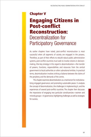 ReconstRucting Public AdministRAtion AfteR conflict




Chapter V

Engaging Citizens in
Post-conflict
Reconstruction:
Decentralization for
Participatory Governance
As earlier chapters have noted, post-conflict reconstruction is most
successful when all segments of society are engaged in the process.
therefore, as part of their efforts to rebuild robust public administration
systems, post-conflict countries must seek to involve citizens in decision-
making. one key strategy in this regard is decentralization—the transfer
of powers, functions, responsibilities and resources from the central
government to local authorities or other subnational entities. in practical
terms, decentralization involves striking a balance between the claims of
the periphery and the demands of the centre.
      this chapter examines decentralization as a mechanism for institutiona-
lizing engaged governance and promoting sustainable peace. it analyzes
the concept of decentralization, the challenges in implementing it, and the
experiences of several post-conflict countries. the chapter then discusses
the importance of engaging two particular constituencies—women and
minority groups—in governance, highlighting challenges as well as strategies
for success.




                                                                             85
 