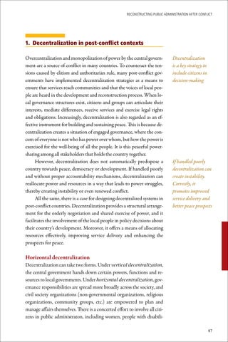 ReconstRucting Public AdministRAtion AfteR conflict




1. Decentralization in post-conflict contexts

Overcentralization and monopolization of power by the central govern-             Decentralization
ment are a source of conflict in many countries. To counteract the ten-           is a key strategy to
sions caused by elitism and authoritarian rule, many post-conflict gov-           include citizens in
ernments have implemented decentralization strategies as a means to               decision-making
ensure that services reach communities and that the voices of local peo-
ple are heard in the development and reconstruction process. When lo-
cal governance structures exist, citizens and groups can articulate their
interests, mediate differences, receive services and exercise legal rights
and obligations. Increasingly, decentralization is also regarded as an ef-
fective instrument for building and sustaining peace. This is because de-
centralization creates a situation of engaged governance, where the con-
cern of everyone is not who has power over whom, but how the power is
exercised for the well-being of all the people. It is this peaceful power-
sharing among all stakeholders that holds the country together.
      However, decentralization does not automatically predispose a               If handled poorly
country towards peace, democracy or development. If handled poorly                decentralization can
and without proper accountability mechanisms, decentralization can                create instability.
reallocate power and resources in a way that leads to power struggles,            Correctly, it
thereby creating instability or even renewed conflict.                            promotes improved
      All the same, there is a case for designing decentralized systems in        service delivery and
post-conflict countries. Decentralization provides a structural arrange-          better peace prospects
ment for the orderly negotiation and shared exercise of power, and it
facilitates the involvement of the local people in policy decisions about
their country’s development. Moreover, it offers a means of allocating
resources effectively, improving service delivery and enhancing the
prospects for peace.

Horizontal	decentralization	
Decentralization can take two forms. Under vertical decentralization,
the central government hands down certain powers, functions and re-
sources to local governments. Under horizontal decentralization, gov-
ernance responsibilities are spread more broadly across the society, and
civil society organizations (non-governmental organizations, religious
organizations, community groups, etc.) are empowered to plan and
manage affairs themselves. There is a concerted effort to involve all citi-
zens in public administraton, including women, people with disabili-

                                                                                                         87
 