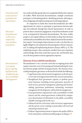 WoRld Public sectoR RePoRt 2010




Vertical decentral-          ties, youth and other groups that were marginalized before the eruption
ization promotes             of conflict. With horizontal decentralization, multiple constituents
participation by             participate in formulating policies, identifying priorities, planning ac-
representation               tions, budgeting and implementating and monitoring programs.
                                   It is important to clarify that vertical decentralization also offers
                             opportunities for citizens to participate in government decision-mak-
                             ing—but indirectly, through their elected representatives. In order to
Horizontal                   promote direct community engagement, vertical decentralization needs
decentralization             to be accompanied by horizontal decentralization. The latter enables
is when vote is              people to exert regular influence on their leaders to shape their decisions
reinforced by                and demand accountability from them. Indeed, horizontal decentraliza-
voice and direct             tion requires “structuring local governments in such a way that they are
participation                legally obliged to seek and promote the participation of local communi-
                             ties” in making and implementing decisions (Kauzya 2007a, p. 5). The
                             underlying concept is that community members have more experience
                             and knowledge about their needs than anyone else, and therefore they
                             are in the best position to devise appropriate responses.

                             Elements	of	successful	decentralization
Decentralization             Decentralization is not a one-time action but an ongoing process that
is an ongoing                requires innovative ways of structuring and institutionalizing the inter-
process requiring            face between people and their local governments. The elements of suc-
legal frameworks,            cessful participatory governance at the local level include the following:
strengthened capac-               • Legal frameworks and structural arrangements to devolve pow-
ity, accountability,                 er not only to local governments but also to local communities;
and engagement                    • Strengthened local government capacity to perform gover-
                                     nance functions (including revenue generation, provision of
                                     local services, personnel management, planning and decision-
                                     making, government performance monitoring, investment
                                     management for development, and local fiscal management);
                                  • Local government responsiveness and accountability to both
                                     citizens and the central government (evidenced by transpar-
                                     ency, dissemination of information to the public, accessibility
                                     of public meetings and records, etc.);
                                  • Enhanced role for civil society, with civil society organizations
                                     and the private sector working in partnership with local and
                                     national governments; and
                                  • Evidence of government intent to improve the quality of life in
                                     local communities, and demonstrable progress in doing so. ◆

88
 