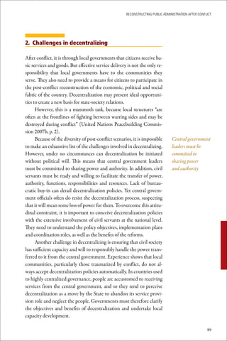 ReconstRucting Public AdministRAtion AfteR conflict




2. Challenges in decentralizing

After conflict, it is through local governments that citizens receive ba-
sic services and goods. But effective service delivery is not the only re-
sponsibility that local governments have to the communities they
serve. They also need to provide a means for citizens to participate in
the post-conflict reconstruction of the economic, political and social
fabric of the country. Decentralization may present ideal opportuni-
ties to create a new basis for state-society relations.
      However, this is a mammoth task, because local structures “are
often at the frontlines of fighting between warring sides and may be
destroyed during conflict” (United Nations Peacebuilding Commis-
sion 2007b, p. 2).
      Because of the diversity of post-conflict scenarios, it is impossible       Central government
to make an exhaustive list of the challenges involved in decentralizing.          leaders must be
However, under no circumstances can decentralization be initiated                 committed to
without political will. This means that central government leaders                sharing power
must be committed to sharing power and authority. In addition, civil              and authority
servants must be ready and willing to facilitate the transfer of power,
authority, functions, responsibilities and resources. Lack of bureau-
cratic buy-in can derail decentralization policies. Yet central govern-
ment officials often do resist the decentralization process, suspecting
that it will mean some loss of power for them. To overcome this attitu-
dinal constraint, it is important to conceive decentralization policies
with the extensive involvement of civil servants at the national level.
They need to understand the policy objectives, implementation plans
and coordination roles, as well as the benefits of the reforms.
      Another challenge in decentralizing is ensuring that civil society
has sufficient capacity and will to responsibly handle the power trans-
ferred to it from the central government. Experience shows that local
communities, particularly those traumatized by conflict, do not al-
ways accept decentralization policies automatically. In countries used
to highly centralized governance, people are accustomed to receiving
services from the central government, and so they tend to perceive
decentralization as a move by the State to abandon its service provi-
sion role and neglect the people. Governments must therefore clarify
the objectives and benefits of decentralization and undertake local
capacity development.

                                                                                                       89
 