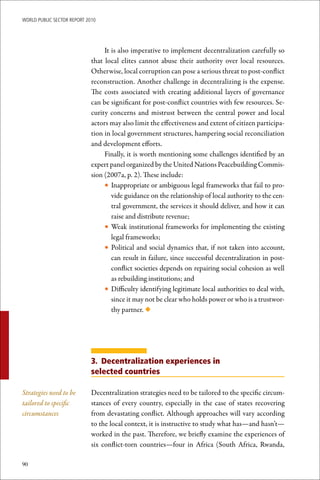 WoRld Public sectoR RePoRt 2010




                                  It is also imperative to implement decentralization carefully so
                             that local elites cannot abuse their authority over local resources.
                             Otherwise, local corruption can pose a serious threat to post-conflict
                             reconstruction. Another challenge in decentralizing is the expense.
                             The costs associated with creating additional layers of governance
                             can be significant for post-conflict countries with few resources. Se-
                             curity concerns and mistrust between the central power and local
                             actors may also limit the effectiveness and extent of citizen participa-
                             tion in local government structures, hampering social reconciliation
                             and development efforts.
                                  Finally, it is worth mentioning some challenges identified by an
                             expert panel organized by the United Nations Peacebuilding Commis-
                             sion (2007a, p. 2). These include:
                                  • Inappropriate or ambiguous legal frameworks that fail to pro-
                                     vide guidance on the relationship of local authority to the cen-
                                     tral government, the services it should deliver, and how it can
                                     raise and distribute revenue;
                                  • Weak institutional frameworks for implementing the existing
                                     legal frameworks;
                                  • Political and social dynamics that, if not taken into account,
                                     can result in failure, since successful decentralization in post-
                                     conflict societies depends on repairing social cohesion as well
                                     as rebuilding institutions; and
                                  • Difficulty identifying legitimate local authorities to deal with,
                                     since it may not be clear who holds power or who is a trustwor-
                                     thy partner. ◆




                             3. Decentralization experiences in
                             selected countries

Strategies need to be        Decentralization strategies need to be tailored to the specific circum-
tailored to specific         stances of every country, especially in the case of states recovering
circumstances                from devastating conflict. Although approaches will vary according
                             to the local context, it is instructive to study what has—and hasn’t—
                             worked in the past. Therefore, we briefly examine the experiences of
                             six conflict-torn countries—four in Africa (South Africa, Rwanda,

90
 