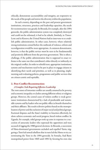 ReconstRucting Public AdministRAtion AfteR conflict




ethically, demonstrate accountability and integrity, are responsive to
the needs of the people and mirror the diversity within the population.
      In each country, depending on the past and present government
institutions, structures, practices and leadership capacities, the needs
for reconstruction vary greatly. In Rwanda, for example, after the 1994
genocide, the public administration system was completely destroyed
and could not be reformed; it had to be rebuilt. Similarly, in Timor-
Leste and in Kosovo, the United Nations had to intervene to re-estab-
lish public administration. In other cases, however, where relatively
strong institutions existed before the outbreak of violence, reform and
reconfiguration would be most appropriate. A common denominator,
however, is that the public service must be seen to be fundamentally
and positively different from the previous government. This is often a
challenge, if the public administration that is supposed to enact re-
forms is the same one that contributed, either directly or indirectly, to
the original conflict. In order to rebuild trust, appropriate institutions,
systems and mechanisms need to be put in place to engage citizens in
identifying their needs and priorities, as well as in planning, imple-
menting and evaluating policies, programmes and public services that
are citizen-centric and equitable.

2.	 Post-Conflict	Reconstruction:
    A Complex Task Requiring Effective Leadership
The root causes of intrastate conflict are usually assumed to be poverty
and economic inequality or clashes among different ethnic or religious
groups. However, the central cause of violent conflict is weak gover-
nance institutions characterized by a lack of predictable and sustain-
able systems and by leaders who use public office to benefit themselves
and their affiliates. The result is divisive politics based on the monopo-
lization of power and the exclusion of major social and political groups.
Factional disputes and the State’s inability to function effectively, let
alone achieve economic and social progress, breed violent conflict. In
Uganda, for example, rebel groups took up arms in response to a suc-
cession of autocratic leaders who repressed the opposition and were
accused of rigging the 1980 general elections. In Rwanda, a succession
of Hutu-dominated governments excluded and expelled Tutsis, trig-
gering a Tutsi-led armed rebellion that in turn led the Hutus to try ex-
terminating the Tutsi in the 1994 genocide. In Somalia, Siad Barre
monopolized power from 1969 until 1991 by favoring his own clan

                                                                                                        ix
 