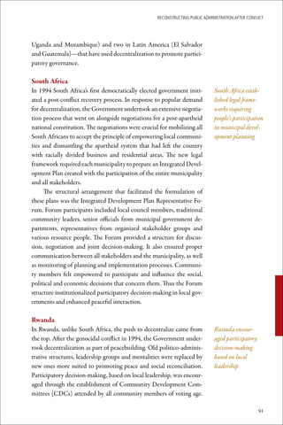ReconstRucting Public AdministRAtion AfteR conflict




Uganda and Mozambique) and two in Latin America (El Salvador
and Guatemala)—that have used decentralization to promote partici-
patory governance.

South	Africa
In 1994 South Africa’s first democratically elected government initi-          South Africa estab-
ated a post-conflict recovery process. In response to popular demand           lished legal frame-
for decentralization, the Government undertook an extensive negotia-           works requiring
tion process that went on alongside negotiations for a post-apartheid          people’s participation
national constitution. The negotiations were crucial for mobilizing all        in municipal devel-
South Africans to accept the principle of empowering local communi-            opment planning
ties and dismantling the apartheid system that had left the country
with racially divided business and residential areas. The new legal
framework required each municipality to prepare an Integrated Devel-
opment Plan created with the participation of the entire municipality
and all stakeholders.
     The structural arrangement that facilitated the formulation of
these plans was the Integrated Development Plan Representative Fo-
rum. Forum participants included local council members, traditional
community leaders, senior officials from municipal government de-
partments, representatives from organized stakeholder groups and
various resource people. The Forum provided a structure for discus-
sion, negotiation and joint decision-making. It also ensured proper
communication between all stakeholders and the municipality, as well
as monitoring of planning and implementation processes. Communi-
ty members felt empowered to participate and influence the social,
political and economic decisions that concern them. Thus the Forum
structure institutionalized participatory decision-making in local gov-
ernments and enhanced peaceful interaction.

Rwanda
In Rwanda, unlike South Africa, the push to decentralize came from             Rwanda encour-
the top. After the genocidal conflict in 1994, the Government under-           aged participatory
took decentralization as part of peacebuilding. Old politico-adminis-          decision-making
trative structures, leadership groups and mentalities were replaced by         based on local
new ones more suited to promoting peace and social reconciliation.             leadership
Participatory decision-making, based on local leadership, was encour-
aged through the establishment of Community Development Com-
mittees (CDCs) attended by all community members of voting age.

                                                                                                    91
 