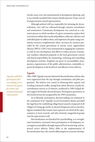 WoRld Public sectoR RePoRt 2010




                             Gender issues were also mainstreamed in development planning, and
                             it was initially mandated that women should represent 33 per cent of
                             local government council representatives.
                                   Although political will was responsible for initiating the decen-
                             tralization, civic will was cultivated through extensive consultation
                             and sensitization. Community development was conceived as a dy-
                             namic process in which members of a given community analyze their
                             environment, define their needs and problems, elaborate collective and
                             individual plans to address them, and implement the plans using com-
                             munity resources complemented, where necessary, by resources pro-
                             vided by the central government or private sector organizations
                             (Kauzya 2007a). CDCs were instrumental in engaging the communi-
                             ty with its own development and efforts to reduce poverty. Commu-
                             nity members submitted proposals to the local government council
                             and shared responsibility for monitoring, evaluating and controlling
                             development activities. Emphasis was given to accountability, trans-
                             parency, responsiveness of the public administration, sustainable ca-
                             pacity development at the local level, and efficient service delivery.

                             Uganda
Uganda established           After 1986, Uganda enacted substantial decentralization reforms that
participatory deci-          were engineered from the top through consultations and pilot pro-
sion making at com-          grammes. The reforms were aimed at enhancing State capacity and
munity level, quotas         avoiding continued conflict arising from ethnic divisions. A pilot de-
for women and                centralization exercise in 13 districts, conducted in 1993, helped ob-
marginalized groups’         tain support for broader decentralization. Participatory governance at
representation               the local level was also recognized by the 1995 constitution.
                                   As in Rwanda, participatory decision-making was instituted at
                             the community level. Uganda’s Local Government Statute provided
                             the legal basis for establishing village-based councils composed of all
                             villagers of voting age, led by an elected chairperson and an executive.
                             Quotas mandated that women must represent one-third of the repre-
                             sentatives in local councils, and other formerly marginalized groups
                             must be represented as well.
                                   Decentralization was beneficial for peacebuilding, as it strength-
                             ened institutions, increased citizen participation in development, en-
                             couraged accountability through improved local monitoring, and im-
                             proved service delivery. Policy shifts in the implementation of
                             decentralization have also started addressing local economic develop-

92
 