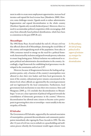 ReconstRucting Public AdministRAtion AfteR conflict




ment in order to create more employment opportunities, increase local
incomes and expand the local revenue base (Mutabwire 2008). How-
ever, some challenges remain. Uganda needs to reduce administrative
fragmentation and expand decentralization to the whole country
(Northern Uganda only recently brokered peace). Moreover, there is a
need to accommodate political competition while encouraging a shift
away from ethnically based political identifications, which have been
so contentious in the past (HPCR n.d.).

Mozambique
The 1992 Rome Peace Accord marked the end of a 16-year civil war                In Mozambique,
that affected almost all of Mozambique, destroying the social fabric of         the lack of strong
the country and marginalizing much of the population. Soon after, in            political will in
1994, consensus started to emerge on the need for a political frame-            support of inclusion-
work characterized by inclusion and geared towards poverty reduction            ary strategies has
to ensure long-lasting peace. Political inclusion was understood to re-         slowed down
quire political and administrative decentralization in the country. Ac-         decentralization
cordingly, a legal framework for establishing local governance was de-
veloped in the constitution and in Law 2/97.
     However, because of disagreements between the leading and op-
position parties, only a fraction of the country’s municipalities were
allowed to elect their own leaders and form local governments. In
most of the country, subnational power remains concentrated at the
district level, where officials are appointed by the central government
and not legitimated by the local communities. Furthermore, local
governments lack mechanisms to raise their own resources. Sitoe and
Hunguana (2005, p. 13) conclude that decentralization in Mozam-
bique “is not yet a clear expression of political will geared towards the
consolidation of democratic governance in the country”. However,
decentralization has allowed some citizens to become active partici-
pants in governing their cities or townships—most notably in the mu-
nicipality of Dondo.

El	Salvador
The Government of El Salvador, supported by the national association
of municipalities, promoted decentralization and community partici-
pation immediately after signing the Peace Accords in 1992. The aim,
after 12 years of civil war, was to embark on a peacebuilding and unifi-
cation process whereby the Government would regain citizens’ trust,

                                                                                                     93
 