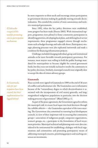 WoRld Public sectoR RePoRt 2010




                             be more responsive to their needs and encourage citizen participation
                             in government decision-making by gradually moving towards decen-
                             tralization. This entailed the creation of more autonomous and inclu-
                             sive municipal governments.
El Salvasdor                       Since 1992, when the key policy directions were established,
recognized the               some progress has been made (Pereira 2003). With international sup-
need for promoting           port, programmes were piloted to foster community participation in
citizen participation        identifying priorities, developing local plans, and defining local service
mechanisms                   requirements; these programmes engaged citizens through mecha-
                             nisms such as budget hearings and radio talk shows. Participatory stra-
                             tegic planning processes were also replicated nationwide and made a
                             condition for financing infrastructure projects.
                                   Challenges included changing individual, group and institutional
                             attitudes to be more favorable towards participatory governance. For
                             instance, most mayors were willing to hold the public hearings man-
                             dated for municipalities to become eligible for central government
                             funds, but they were not initially inclined to involve the community in
                             key policy decisions. Similarly, municipal councils were originally slow
                             to accept the idea of citizen advisory groups.

                             Guatemala
In Guatemala,                Peace accords were signed in Guatemala in 1999 at the end of 36 years
rules for par-               of conflict and authoritarian rule. The Guatemalan case is informative
ticipation have been         because of the “extraordinary degree to which decentralization is as-
created, but their           sociated with the incorporation of civil society generally, and long-
implementation has           marginalized indigenous populations in particular, into the decision
lagged behind                making processes of government” (Bland 2002, p. 1).
                                  As part of the peace agreement, the Government agreed to reform
                             the municipal code to ensure local input into local decisions through
                             the cabildo abierto—–the Guatemalan equivalent of the town meet-
                             ing. The Government also committed to restoring local development
                             councils, in view of their important role in ensuring that community
                             groups—associations of indigenous people, campesino organizations,
                             women’s groups, etc.—participate in the formulation of local invest-
                             ment priorities. Municipal technical and planning units were also con-
                             sidered to be instrumental for establishing a dialogue with local orga-
                             nizations and communities and promoting participatory means of
                             addressing municipal concerns, prioritizing projects and reaching con-
                             sensus on investments.

94
 