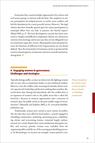 ReconstRucting Public AdministRAtion AfteR conflict




      Guatemala thus created multiple opportunities for citizens and
civil society groups to interact with the State. The emphasis on citi-
zen participation has helped prevent or resolve some conflicts and
laid the foundations for a more peaceful society. However, “the legal
reforms that have formally opened space for citizen participation in
municipal affairs have not had, in practice, the desired impact”
(Bland 2002, p. 3). The local development councils have been criti-
cized as complex and difficult to implement. Mayors are reluctant to
convene town meetings, and in any case, they are not obligated to act
on community input they receive. Municipalities lack autonomy be-
cause the functions of different levels of government are not clearly
defined. Thus the Guatemalan Government needs to go beyond the
creation of participatory mechanisms and move towards institution-
alizing them. ◆




4. Engaging women in governance:
Challenges and strategies

Typically during conflict, as men are drawn into the fighting, women           Women should not
take on new roles as community leaders or non-traditional workers.             be viewed as mere
However, once the conflict ends, stereotypical attitudes about wom-            victims of conflict:
en’s capacities for leadership and decision-making often resurface. Re-        they are leaders
search shows that “during and immediately after the conflict there is          in rebuilding
an expansion of women’s roles in the public arena that is often fol-           communities
lowed by a decrease in women’s opportunities and a retraction of
women’s space for public action in the post conflict stages of recon-
struction” (Mutamba and Izabiliza 2005, p. 9). www.peacebuildin-
ginitiative.org.
      Traditionally, women were viewed as mere victims of conflict.
The fact that they were effective local leaders—actively engaged in
rebuilding communities, mediating, promoting peace, rehabilitat-
ing victims and overcoming trauma—remained largely undocu-
mented. As a result, despite their vital contributions during the con-
flict and recovery periods, women were excluded from the
negotiating tables and left out of the ensuing peacebuilding process-
es. In Mozambique, to cite just one example, women played a criti-

                                                                                                    95
 
