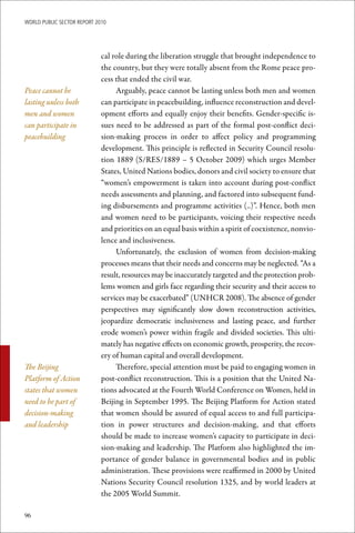 WoRld Public sectoR RePoRt 2010




                             cal role during the liberation struggle that brought independence to
                             the country, but they were totally absent from the Rome peace pro-
                             cess that ended the civil war.
Peace cannot be                   Arguably, peace cannot be lasting unless both men and women
lasting unless both          can participate in peacebuilding, influence reconstruction and devel-
men and women                opment efforts and equally enjoy their benefits. Gender-specific is-
can participate in           sues need to be addressed as part of the formal post-conflict deci-
peacebuilding                sion-making process in order to affect policy and programming
                             development. This principle is reflected in Security Council resolu-
                             tion 1889 (S/RES/1889 – 5 October 2009) which urges Member
                             States, United Nations bodies, donors and civil society to ensure that
                             “women’s empowerment is taken into account during post-conflict
                             needs assessments and planning, and factored into subsequent fund-
                             ing disbursements and programme activities (..)”. Hence, both men
                             and women need to be participants, voicing their respective needs
                             and priorities on an equal basis within a spirit of coexistence, nonvio-
                             lence and inclusiveness.
                                  Unfortunately, the exclusion of women from decision-making
                             processes means that their needs and concerns may be neglected. “As a
                             result, resources may be inaccurately targeted and the protection prob-
                             lems women and girls face regarding their security and their access to
                             services may be exacerbated” (UNHCR 2008). The absence of gender
                             perspectives may significantly slow down reconstruction activities,
                             jeopardize democratic inclusiveness and lasting peace, and further
                             erode women’s power within fragile and divided societies. This ulti-
                             mately has negative effects on economic growth, prosperity, the recov-
                             ery of human capital and overall development.
The Beijing                       Therefore, special attention must be paid to engaging women in
Platform of Action           post-conflict reconstruction. This is a position that the United Na-
states that women            tions advocated at the Fourth World Conference on Women, held in
need to be part of           Beijing in September 1995. The Beijing Platform for Action stated
decision-making              that women should be assured of equal access to and full participa-
and leadership               tion in power structures and decision-making, and that efforts
                             should be made to increase women’s capacity to participate in deci-
                             sion-making and leadership. The Platform also highlighted the im-
                             portance of gender balance in governmental bodies and in public
                             administration. These provisions were reaffirmed in 2000 by United
                             Nations Security Council resolution 1325, and by world leaders at
                             the 2005 World Summit.

96
 