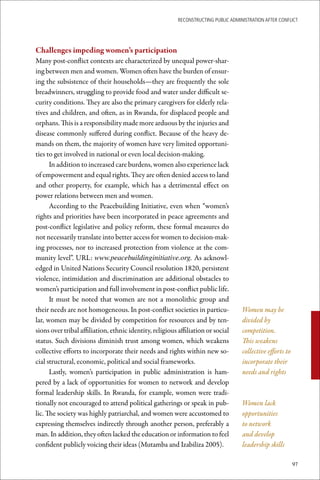 ReconstRucting Public AdministRAtion AfteR conflict




Challenges	impeding	women’s	participation
Many post-conflict contexts are characterized by unequal power-shar-
ing between men and women. Women often have the burden of ensur-
ing the subsistence of their households—they are frequently the sole
breadwinners, struggling to provide food and water under difficult se-
curity conditions. They are also the primary caregivers for elderly rela-
tives and children, and often, as in Rwanda, for displaced people and
orphans. This is a responsibility made more arduous by the injuries and
disease commonly suffered during conflict. Because of the heavy de-
mands on them, the majority of women have very limited opportuni-
ties to get involved in national or even local decision-making.
      In addition to increased care burdens, women also experience lack
of empowerment and equal rights. They are often denied access to land
and other property, for example, which has a detrimental effect on
power relations between men and women.
      According to the Peacebuilding Initiative, even when “women’s
rights and priorities have been incorporated in peace agreements and
post-conflict legislative and policy reform, these formal measures do
not necessarily translate into better access for women to decision-mak-
ing processes, nor to increased protection from violence at the com-
munity level”. URL: www.peacebuildinginitiative.org. As acknowl-
edged in United Nations Security Council resolution 1820, persistent
violence, intimidation and discrimination are additional obstacles to
women’s participation and full involvement in post-conflict public life.
      It must be noted that women are not a monolithic group and
their needs are not homogeneous. In post-conflict societies in particu-              Women may be
lar, women may be divided by competition for resources and by ten-                   divided by
sions over tribal affiliation, ethnic identity, religious affiliation or social      competition.
status. Such divisions diminish trust among women, which weakens                     This weakens
collective efforts to incorporate their needs and rights within new so-              collective efforts to
cial structural, economic, political and social frameworks.                          incorporate their
      Lastly, women’s participation in public administration is ham-                 needs and rights
pered by a lack of opportunities for women to network and develop
formal leadership skills. In Rwanda, for example, women were tradi-
tionally not encouraged to attend political gatherings or speak in pub-              Women lack
lic. The society was highly patriarchal, and women were accustomed to                opportunities
expressing themselves indirectly through another person, preferably a                to network
man. In addition, they often lacked the education or information to feel             and develop
confident publicly voicing their ideas (Mutamba and Izabiliza 2005).                 leadership skills

                                                                                                             97
 
