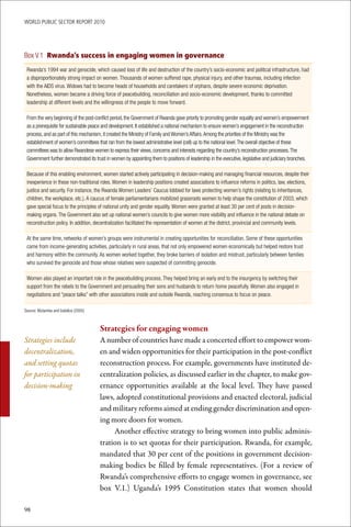WoRld Public sectoR RePoRt 2010




Box V.1 Rwanda’s success in engaging women in governance
 Rwanda’s 1994 war and genocide, which caused loss of life and destruction of the country’s socio-economic and political infrastructure, had
 a disproportionately strong impact on women. Thousands of women suffered rape, physical injury, and other traumas, including infection
 with the AIDS virus. Widows had to become heads of households and caretakers of orphans, despite severe economic deprivation.
 Nonetheless, women became a driving force of peacebuilding, reconciliation and socio-economic development, thanks to committed
 leadership at different levels and the willingness of the people to move forward.

 From the very beginning of the post-conflict period, the Government of Rwanda gave priority to promoting gender equality and women’s empowerment
 as a prerequisite for sustainable peace and development. It established a national mechanism to ensure women’s engagement in the reconstruction
 process, and as part of this mechanism, it created the Ministry of Family and Women’s Affairs. Among the priorities of the Ministry was the
 establishment of women’s committees that ran from the lowest administrative level (cell) up to the national level. The overall objective of these
 committees was to allow Rwandese women to express their views, concerns and interests regarding the country’s reconstruction processes. The
 Government further demonstrated its trust in women by appointing them to positions of leadership in the executive, legislative and judiciary branches.

 Because of this enabling environment, women started actively participating in decision-making and managing financial resources, despite their
 inexperience in these non-traditional roles. Women in leadership positions created associations to influence reforms in politics, law, elections,
 justice and security. For instance, the Rwanda Women Leaders’ Caucus lobbied for laws protecting women’s rights (relating to inheritances,
 children, the workplace, etc.). A caucus of female parliamentarians mobilized grassroots women to help shape the constitution of 2003, which
 gave special focus to the principles of national unity and gender equality. Women were granted at least 30 per cent of posts in decision-
 making organs. The Government also set up national women’s councils to give women more visibility and influence in the national debate on
 reconstruction policy. In addition, decentralization facilitated the representation of women at the district, provincial and community levels.

 At the same time, networks of women’s groups were instrumental in creating opportunities for reconciliation. Some of these opportunities
 came from income-generating activities, particularly in rural areas, that not only empowered women economically but helped restore trust
 and harmony within the community. As women worked together, they broke barriers of isolation and mistrust, particularly between families
 who survived the genocide and those whose relatives were suspected of committing genocide.

 Women also played an important role in the peacebuilding process. They helped bring an early end to the insurgency by switching their
 support from the rebels to the Government and persuading their sons and husbands to return home peacefully. Women also engaged in
 negotiations and “peace talks” with other associations inside and outside Rwanda, reaching consensus to focus on peace.

Source: Mutamba and Izabiliza (2005)



                                       Strategies	for	engaging	women
Strategies include                     A number of countries have made a concerted effort to empower wom-
decentralization,                      en and widen opportunities for their participation in the post-conflict
and setting quotas                     reconstruction process. For example, governments have instituted de-
for participation in                   centralization policies, as discussed earlier in the chapter, to make gov-
decision-making                        ernance opportunities available at the local level. They have passed
                                       laws, adopted constitutional provisions and enacted electoral, judicial
                                       and military reforms aimed at ending gender discrimination and open-
                                       ing more doors for women.
                                            Another effective strategy to bring women into public adminis-
                                       tration is to set quotas for their participation. Rwanda, for example,
                                       mandated that 30 per cent of the positions in government decision-
                                       making bodies be filled by female representatives. (For a review of
                                       Rwanda’s comprehensive efforts to engage women in governance, see
                                       box V.1.) Uganda’s 1995 Constitution states that women should

98
 
