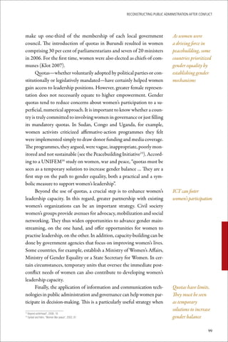ReconstRucting Public AdministRAtion AfteR conflict




make up one-third of the membership of each local government                    As women were
council. The introduction of quotas in Burundi resulted in women                a driving force in
comprising 30 per cent of parliamentarians and seven of 20 ministers            peacebuilding, some
in 2006. For the first time, women were also elected as chiefs of com-          countries prioritized
munes (Klot 2007).                                                              gender equality by
      Quotas—whether voluntarily adopted by political parties or con-           establishing gender
stitutionally or legislatively mandated—have certainly helped women             mechanisms
gain access to leadership positions. However, greater female represen-
tation does not necessarily equate to higher empowerment. Gender
quotas tend to reduce concerns about women’s participation to a su-
perficial, numerical approach. It is important to know whether a coun-
try is truly committed to involving women in governance or just filling
its mandatory quotas. In Sudan, Congo and Uganda, for example,
women activists criticized affirmative-action programmes they felt
were implemented simply to draw donor funding and media coverage.
The programmes, they argued, were vague, inappropriate, poorly mon-
itored and not sustainable (see the Peacebuilding Initiative15). Accord-
ing to a UNIFEM16 study on women, war and peace, “quotas must be
seen as a temporary solution to increase gender balance … They are a
first step on the path to gender equality, both a practical and a sym-
bolic measure to support women’s leadership”.
      Beyond the use of quotas, a crucial step is to enhance women’s            ICT can foster
leadership capacity. In this regard, greater partnership with existing          women’s participation
women’s organizations can be an important strategy. Civil society
women’s groups provide avenues for advocacy, mobilization and social
networking. They thus widen opportunities to advance gender main-
streaming, on the one hand, and offer opportunities for women to
practise leadership, on the other. In addition, capacity-building can be
done by government agencies that focus on improving women’s lives.
Some countries, for example, establish a Ministry of Women’s Affairs,
Ministry of Gender Equality or a State Secretary for Women. In cer-
tain circumstances, temporary units that oversee the immediate post-
conflict needs of women can also contribute to developing women’s
leadership capacity.
      Finally, the application of information and communication tech-           Quotas have limits.
nologies in public administration and governance can help women par-            They must be seen
ticipate in decision-making. This is a particularly useful strategy when        as temporary
                                                                                solutions to increase
 	Beyond	victimhood”,	2006,	16
15

 	Syrleaf	and	Rehn,	“Women	War	peace”,	2002,	81
16
                                                                                gender balance

                                                                                                     99
 