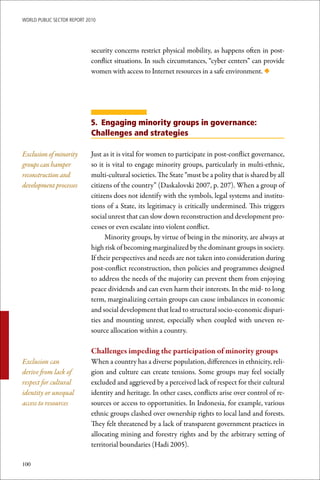 WoRld Public sectoR RePoRt 2010




                             security concerns restrict physical mobility, as happens often in post-
                             conflict situations. In such circumstances, “cyber centers” can provide
                             women with access to Internet resources in a safe environment. ◆




                             5. Engaging minority groups in governance:
                             Challenges and strategies

Exclusion of minority        Just as it is vital for women to participate in post-conflict governance,
groups can hamper            so it is vital to engage minority groups, particularly in multi-ethnic,
reconstruction and           multi-cultural societies. The State “must be a polity that is shared by all
development processes        citizens of the country” (Daskalovski 2007, p. 207). When a group of
                             citizens does not identify with the symbols, legal systems and institu-
                             tions of a State, its legitimacy is critically undermined. This triggers
                             social unrest that can slow down reconstruction and development pro-
                             cesses or even escalate into violent conflict.
                                   Minority groups, by virtue of being in the minority, are always at
                             high risk of becoming marginalized by the dominant groups in society.
                             If their perspectives and needs are not taken into consideration during
                             post-conflict reconstruction, then policies and programmes designed
                             to address the needs of the majority can prevent them from enjoying
                             peace dividends and can even harm their interests. In the mid- to long
                             term, marginalizing certain groups can cause imbalances in economic
                             and social development that lead to structural socio-economic dispari-
                             ties and mounting unrest, especially when coupled with uneven re-
                             source allocation within a country.

                             Challenges	impeding	the	participation	of	minority	groups
Exclusion can                When a country has a diverse population, differences in ethnicity, reli-
derive from lack of          gion and culture can create tensions. Some groups may feel socially
respect for cultural         excluded and aggrieved by a perceived lack of respect for their cultural
identity or unequal          identity and heritage. In other cases, conflicts arise over control of re-
access to resources          sources or access to opportunities. In Indonesia, for example, various
                             ethnic groups clashed over ownership rights to local land and forests.
                             They felt threatened by a lack of transparent government practices in
                             allocating mining and forestry rights and by the arbitrary setting of
                             territorial boundaries (Hadi 2005).

100
 