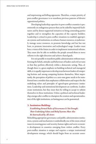 WoRld Public sectoR RePoRt 2010




                             and imprisoning and killing opponents. Therefore, a major priority of
                             post-conflict governance is to transform previous patterns of divisive
                             oppositional politics.
                                   Developing leadership capacities in post-conflict countries is pre-
                             eminently an endogenous process that can be aided by impartial facili-
                             tators and by donor-supported initiatives to bring contending parties
                             together and to strengthen the capacities of the capacity builders.
                             Leadership is critical in post-conflict situations to establish appropri-
                             ate systems and institutions, to enhance human resources, to judicious-
                             ly manage scarce resources, to promote knowledge and last but not
                             least, to promote innovation and technological usage. Leaders must
                             have a vision of the future in order to implement institutional reforms.
                             They must also be able to mobilize the people around them to move
                             reforms in the right direction and achieve shared goals.
                                   It is not possible to transform public administration without trans-
                             forming the beliefs, attitudes and behaviours of leaders and civil servants
                             so that they perform effectively within a democratic setting. Thus, al-
                             though there is a great emphasis on building technical and managerial
                             skills, it is equally important to develop trust between leaders of compet-
                             ing factions and among competing factions themselves. Most impor-
                             tantly, the perception of politics as a zero-sum game needs to be trans-
                             formed into a mindset that emphasizes collaboration and respect for the
                             underlying values and principles of agreed-upon governance institu-
                             tions. Leadership and institutional development are symbiotic. Leaders
                             create institutions, but they must then be willing to accept to submit
                             themselves to those institutions. Unless a political and technical leader-
                             ship emerges after conflict to champion the creation and operationaliza-
                             tion of the right institutions, no lasting peace can be guaranteed.

                             3.	 Institution-Building:
                                 Establishing Formal Rules of Governance Is Not Enough;
                                 Their Underlying Values and Belief Systems Must Also
                                 Be Internalized by All Actors
                             Rebuilding appropriate governance and public administration institu-
                             tions, systems and mechanisms is undoubtedly one of the most critical
                             issues in ensuring peace and security, human rights and socio-econom-
                             ic development in countries emerging from violent conflict. Every
                             post-conflict situation is unique and requires a unique institutional
                             development strategy, which should begin from an accurate assess-

x
 