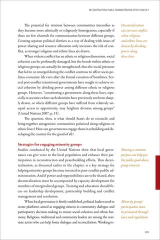 ReconstRucting Public AdministRAtion AfteR conflict




       The potential for mistrust between communities intensifies as              Decentralization
they become more ethnically or religiously homogenous, especially if              can increase conflict
there are few channels for communication between different groups.                when religious
Creating separate political districts as a way of dealing with issues of          and ethnic lines are
power-sharing and resource allocation only increases the risk of con-             drawn by dividing
flict, as stronger religious and ethnic lines are drawn.                          power along
       When violent conflict has an ethnic or religious dimension, social         these lines
cohesion can be profoundly damaged, but the bonds within ethnic or
religious groups can actually be strengthened, thus the social pressures
that led to or emerged during the conflict continue to affect socio-po-
litico-economic life even after the formal cessation of hostilities. Sev-
eral post-conflict transitional governments have sought to achieve so-
cial cohesion by dividing power among different ethnic or religious
groups. However, “constituting a government along these lines, espe-
cially in societies where such identities have previously not been sharp-
ly drawn, or where different groups have suffered from relatively un-
equal access to opportunity, may heighten division among groups”
(United Nations 2007, p. 15).
       The question, then, is what should States do to reconcile and
bring together antagonistic communities polarized along religious or
ethnic lines? How can governments engage them in rebuilding and de-
veloping the country for the good of all?

Strategies	for	engaging	minority	groups
Studies conducted by the United Nations show that local gover-                    Sharing a common
nance can give voice to the local population and enhance their par-               purpose can help put
ticipation in reconstruction and peacebuilding efforts, Thus decen-               the public good above
tralization, as discussed earlier in the chapter, is a key strategy for           group interests
helping minority groups become invested in post-conflict public ad-
ministration. And if power and responsibilities are to be shared, then
decentralization must be accompanied by capacity development for
members of marginalized groups. Training and education should fo-
cus on leadership development, partnership building and conflict
management and resolution.
      When local governance is firmly established, political leaders need to      Minority groups’
create platforms aimed at engaging citizens in community dialogue and             participation must
participatory decision-making to ensure social cohesion and ethnic har-           be promoted through
mony. Religious, traditional and community leaders are among the non-             laws and regulations
state actors who can help foster dialogue and reconciliation. Working to-

                                                                                                      101
 