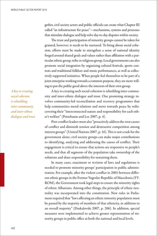 WoRld Public sectoR RePoRt 2010




                             gether, civil society actors and public officials can create what Chapter III
                             called “an infrastructure for peace”—mechanisms, systems and processes
                             that stimulate dialogue and help solve day-to-day disputes within society.
                                   The trust and participation of minority groups cannot be taken for
                             granted, however; it needs to be nurtured. To bring about social cohe-
                             sion, efforts must be made to strengthen a sense of national identity
                             forged around shared goals and values rather than affiliation with a par-
                             ticular ethnic group, tribe or religious group. Local governments can also
                             promote social integration by organizing cultural festivals, sports con-
                             tests and traditional folklore and music performances, as well as collec-
                             tively supported initiatives. When people feel themselves to be part of a
                             joint enterprise working towards a common purpose, they are more will-
                             ing to put the public good above the interests of their own group.
A key to creating                  A key to creating such social cohesion is rebuilding inter-commu-
social cohesion              nity and inter-ethnic dialogue and trust. One promising strategy in-
is rebuilding                volves community-led reconciliation and recovery programmes that
inter-community              help communities mend relations and move towards peace by redis-
and inter-ethnic             covering their “interconnected nature and responsibility for each oth-
dialogue and trust           er’s welfare” (Pottebaum and Lee 2007, p. 4).
                                   Post-conflict leaders must also “proactively address the root causes
                             of conflict and diminish tension and destructive competition among
                             interest groups” (United Nations 2007, p. 16). This is not a task for the
                             government alone; civil society groups can make major contributions
                             to identifying, analyzing and addressing the causes of conflict. Their
                             engagement is critical to ensure that actions are responsive to people’s
                             needs, and that all segments of the population take ownership of the
                             solutions and share responsibility for sustaining them.
                                   In many cases, enactment or revision of laws and regulations is
                             needed to promote minority groups’ participation in public adminis-
                             tration. For example, after the violent conflict in 2001 between differ-
                             ent ethnic groups in the Former Yugoslav Republic of Macedonia (FY-
                             ROM), the Government took legal steps to ensure the minority rights
                             of ethnic Albanians. Among other things, the principle of ethnic neu-
                             trality was incorporated into the constitution. New rules in Parlia-
                             ment required that “laws affecting an ethnic minority population must
                             be passed by the majority of members of that ethnicity, in addition to
                             an overall majority” (Daskalovski 2007, p. 206). In addition, special
                             measures were implemented to achieve greater representation of mi-
                             nority groups in public office at both the national and local levels.

102
 