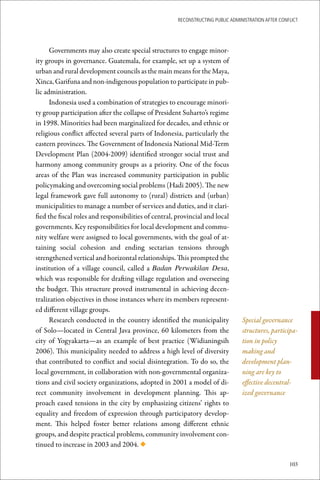 ReconstRucting Public AdministRAtion AfteR conflict




      Governments may also create special structures to engage minor-
ity groups in governance. Guatemala, for example, set up a system of
urban and rural development councils as the main means for the Maya,
Xinca, Garifuna and non-indigenous population to participate in pub-
lic administration.
      Indonesia used a combination of strategies to encourage minori-
ty group participation after the collapse of President Suharto’s regime
in 1998. Minorities had been marginalized for decades, and ethnic or
religious conflict affected several parts of Indonesia, particularly the
eastern provinces. The Government of Indonesia National Mid-Term
Development Plan (2004-2009) identified stronger social trust and
harmony among community groups as a priority. One of the focus
areas of the Plan was increased community participation in public
policymaking and overcoming social problems (Hadi 2005). The new
legal framework gave full autonomy to (rural) districts and (urban)
municipalities to manage a number of services and duties, and it clari-
fied the fiscal roles and responsibilities of central, provincial and local
governments. Key responsibilities for local development and commu-
nity welfare were assigned to local governments, with the goal of at-
taining social cohesion and ending sectarian tensions through
strengthened vertical and horizontal relationships. This prompted the
institution of a village council, called a Badan Perwakilan Desa,
which was responsible for drafting village regulation and overseeing
the budget. This structure proved instrumental in achieving decen-
tralization objectives in those instances where its members represent-
ed different village groups.
      Research conducted in the country identified the municipality               Special governance
of Solo—located in Central Java province, 60 kilometers from the                  structures, participa-
city of Yogyakarta—as an example of best practice (Widianingsih                   tion in policy
2006). This municipality needed to address a high level of diversity              making and
that contributed to conflict and social disintegration. To do so, the             development plan-
local government, in collaboration with non-governmental organiza-                ning are key to
tions and civil society organizations, adopted in 2001 a model of di-             effective decentral-
rect community involvement in development planning. This ap-                      ized governance
proach eased tensions in the city by emphasizing citizens’ rights to
equality and freedom of expression through participatory develop-
ment. This helped foster better relations among different ethnic
groups, and despite practical problems, community involvement con-
tinued to increase in 2003 and 2004. ◆

                                                                                                      103
 