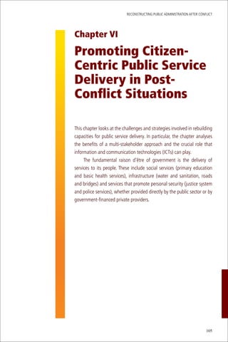 ReconstRucting Public AdministRAtion AfteR conflict




Chapter VI

Promoting Citizen-
Centric Public Service
Delivery in Post-
Conflict Situations

this chapter looks at the challenges and strategies involved in rebuilding
capacities for public service delivery. in particular, the chapter analyses
the benefits of a multi-stakeholder approach and the crucial role that
information and communication technologies (icts) can play.
     the fundamental raison d’être of government is the delivery of
services to its people. these include social services (primary education
and basic health services), infrastructure (water and sanitation, roads
and bridges) and services that promote personal security (justice system
and police services), whether provided directly by the public sector or by
government-financed private providers.




                                                                           105
 