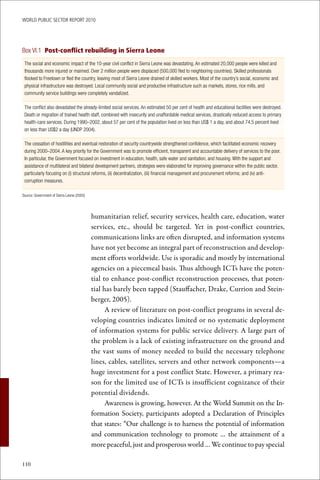 WoRld Public sectoR RePoRt 2010




Box VI.1 Post-conflict rebuilding in Sierra Leone
 The social and economic impact of the 10-year civil conflict in Sierra Leone was devastating. An estimated 20,000 people were killed and
 thousands more injured or maimed. Over 2 million people were displaced (500,000 fled to neighboring countries). Skilled professionals
 flocked to Freetown or fled the country, leaving most of Sierra Leone drained of skilled workers. Most of the country’s social, economic and
 physical infrastructure was destroyed. Local community social and productive infrastructure such as markets, stores, rice mills, and
 community service buildings were completely vandalized.

 The conflict also devastated the already-limited social services. An estimated 50 per cent of health and educational facilities were destroyed.
 Death or migration of trained health staff, combined with insecurity and unaffordable medical services, drastically reduced access to primary
 health-care services. During 1990–2002, about 57 per cent of the population lived on less than US$ 1 a day, and about 74.5 percent lived
 on less than US$2 a day (UNDP 2004).

 The cessation of hostilities and eventual restoration of security countrywide strengthened confidence, which facilitated economic recovery
 during 2000–2004. A key priority for the Government was to promote efficient, transparent and accountable delivery of services to the poor.
 In particular, the Government focused on investment in education, health, safe water and sanitation, and housing. With the support and
 assistance of multilateral and bilateral development partners, strategies were elaborated for improving governance within the public sector,
 particularly focusing on (i) structural reforms, (ii) decentralization, (iii) financial management and procurement reforms; and (iv) anti-
 corruption measures.

Source: Government of Sierra Leone (2005)




                                            humanitarian relief, security services, health care, education, water
                                            services, etc., should be targeted. Yet in post-conflict countries,
                                            communications links are often disrupted, and information systems
                                            have not yet become an integral part of reconstruction and develop-
                                            ment efforts worldwide. Use is sporadic and mostly by international
                                            agencies on a piecemeal basis. Thus although ICTs have the poten-
                                            tial to enhance post-conflict reconstruction processes, that poten-
                                            tial has barely been tapped (Stauffacher, Drake, Currion and Stein-
                                            berger, 2005).
                                                  A review of literature on post-conflict programs in several de-
                                            veloping countries indicates limited or no systematic deployment
                                            of information systems for public service delivery. A large part of
                                            the problem is a lack of existing infrastructure on the ground and
                                            the vast sums of money needed to build the necessary telephone
                                            lines, cables, satellites, servers and other network components—a
                                            huge investment for a post conflict State. However, a primary rea-
                                            son for the limited use of ICTs is insufficient cognizance of their
                                            potential dividends.
                                                  Awareness is growing, however. At the World Summit on the In-
                                            formation Society, participants adopted a Declaration of Principles
                                            that states: “Our challenge is to harness the potential of information
                                            and communication technology to promote … the attainment of a
                                            more peaceful, just and prosperous world … We continue to pay special

110
 