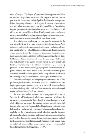 ReconstRucting Public AdministRAtion AfteR conflict




ment of the past. The degree of institutional development needed in
each country depends on the nature of the systems and institutions,
practices and behaviours, and local political culture that were present
before the upsurge of violence. Redesigning democratic institutions in
countries where they previously existed is very different from design-
ing new governance institutions where there were none before. In ad-
dition, institution-building is affected by the duration of a conflict and
the way it ends (whether with a negotiated peace settlement, a power-
sharing arrangement, or the outright victory of one party).
      One of the most challenging yet vital tasks for a country in the
aftermath of civil war is to create a common vision for the future. Aspi-
rations for socio-politico-economic development—and the challenges
that stand in the way—should be discussed and agreed in consultation
with a cross-section of the population. At the same time, discussions
must address how responsibilities will be shared among different stake-
holders and what mechanisms will be used to encourage collaboration
and participation by all sectors (public, private and civil society). In
South Africa, for example, the African National Congress leadership
prepared a White Paper outlining its proposals for transforming the
public service, and then invited—and received—extensive public
comment. The White Paper proved to be a very effective mechanism
for ensuring public participation and achieving unity in the country.
      The main challenge is not designing new institutions per se, but
promoting mechanisms to ensure that public servants behave accord-
ing to agreed-upon rules and values. In other words, the formal rules
and the underlying values and belief systems must be well understood,
shared and internalized by all stakeholders.
      Because post-conflict situations are heterogeneous, there are no
“one size fits all” institutional solutions to governance challenges. In
each country, institutional reforms should be tailored to current needs
while taking into account the legacy of pre-existing institutions, includ-
ing past values and belief systems. Rebuilding the same institutions that
led to violent conflict should be avoided, but some traditional practices
might be worthy of retaining or creatively adapting. Uganda, for exam-
ple, reintroduced kingdoms and traditional leadership institutions but
conferred on them missions related to economic development and cul-
tural development. Rwanda introduced the gacaca court system, based
on traditional communal law-enforcement practices, to meet the chal-
lenges brought about by the genocide of 1994.

                                                                                                       xi
 