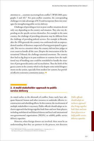 ReconstRucting Public AdministRAtion AfteR conflict




attention to … countries recovering from conflict” (WSIS 2003, para-
graphs 2 and 16).17 For post-conflict countries, the corresponding
challenge is to take advantage of ICTs and incorporate them into strat-
egies for strengthening public service delivery.
      Challenges of providing services in post-conflict situations do not
only vary depending on the country and situation. They also vary de-
pending on the specific services themselves. For example in the same
country, the challenge of providing education may be different from
the challenge of providing judicial services. For example in Rwanda,
after the 1994 genocide the country was confronted with an unprece-
dented number of detainees suspected of having participated in geno-
cide. This was in a situation where the country did not have judges or
even courts to handle all the cases. Despite the intervention of the In-
ternational Tribunal, the challenge remained enormous. The country
then had to dig deep in its past traditions to examine how the tradi-
tional way of handling cases could be remodeled to handle the situa-
tion of post-genocide justice and reconciliation. Thus the birth of the
gacaca courts in the country which so far despite some initial disagree-
ments on the system, especially from modern law systems, has provid-
ed effective restorative community justice. ◆




2. A multi-stakeholder approach to public
service delivery

As stated earlier, in the aftermath of conflict, States rarely have ade-                                                Public officials
quate financial, human and other resources to undertake effective re-                                                   should adopt an
construction and rebuilding efforts. In this context, the involvement of                                                inclusive approach
multiple stakeholders is necessary. Public officials should adopt an in-                                                that brings together
clusive approach that brings together both State and non-State players,                                                 both State and non-
including multilateral and bilateral donors and local and international                                                 State players to so-
non-governmental organizations (NGOs), to solidify public service                                                       lidify public service
delivery capacities.                                                                                                    delivery capacities
     However, when foreign donors are involved, there must be an
understanding that they are partners in the process, not directors

 	Source:	WSIS	declaration	of	Principles.	Document	WSIS-03/GENEVA/DOC/4-E.	12	December	2003.	p	1-3.
17

  http://www.itu.int/dms_pub/itu-s/md/03/wsis/doc/S03-WSIS-DOC-0004!!MSW-E.doc



                                                                                                                                            111
 