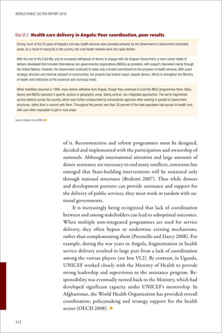 WoRld Public sectoR RePoRt 2010




Box VI.2 Health care delivery in Angola: Poor coordination, poor results
 During much of the 20 years of Angola’s civil war, health services were provided primarily by the Government in Government-controlled
 areas. As a result of insecurity in the country, the rural health network went into rapid decline.

 With the end of the Cold War and an increased willingness of donors to engage with the Angolan Government, a more varied model of
 delivery developed that included international non-governmental organizations (INGOs) as providers, with support channeled mainly through
 the United Nations. However, the Government continued to make only a limited commitment to the provision of health services. With scant
 strategic direction and minimal outreach to communities, the projects had limited impact, despite donors’ efforts to strengthen the Ministry
 of Health and institutions at the provincial and municipal levels.

 When hostilities resumed in 1998, many donors withdrew from Angola, though they continued to fund the INGO programmes there. Many
 donors and INGOs operated in specific sectors or geographic areas, taking vertical, non-integrated approaches. This led to fragmented
 service delivery across the country, which was further compounded by humanitarian agencies often working in parallel to Government
 structures, rather than in concert with them. Throughout this period, less than 30 percent of the total population had access to health care,
 with care often impossible to get in rural areas.

Source Carlson et al. (2005) n




                                      of it. Reconstruction and reform programmes must be designed,
                                      decided and implemented with the participation and ownership of
                                      nationals. Although international attention and large amounts of
                                      donor assistance are necessary to end many conflicts, consensus has
                                      emerged that State-building interventions will be sustained only
                                      through national structures (Brahimi 2007). Thus while donors
                                      and development partners can provide assistance and support for
                                      the delivery of public services, they must work in tandem with na-
                                      tional governments.
                                           It is increasingly being recognized that lack of coordination
                                      between and among stakeholders can lead to suboptimal outcomes.
                                      When multiple non-integrated programmes are used for service
                                      delivery, they often bypass or undermine existing mechanisms,
                                      rather than complementing them (Pavenello and Darcy 2008). For
                                      example, during the war years in Angola, fragmentation in health
                                      service delivery resulted in large part from a lack of coordination
                                      among the various players (see box VI.2). By contrast, in Uganda,
                                      UNICEF worked closely with the Ministry of Health to provide
                                      strong leadership and supervision to the assistance program. Re-
                                      sponsibility was eventually turned back to the Ministry, which had
                                      developed significant capacity under UNICEF’s mentorship. In
                                      Afghanistan, the World Health Organization has provided overall
                                      coordination, policymaking and strategy support for the health
                                      sector (OECD 2008). ◆

112
 