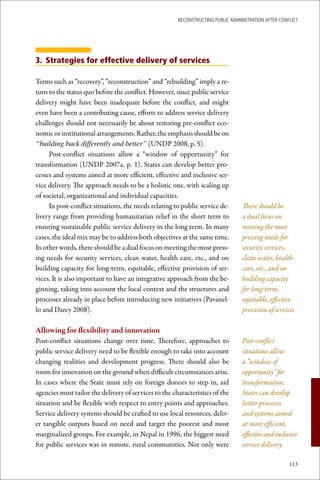 ReconstRucting Public AdministRAtion AfteR conflict




3. Strategies for effective delivery of services

Terms such as “recovery”, “reconstruction” and “rebuilding” imply a re-
turn to the status quo before the conflict. However, since public service
delivery might have been inadequate before the conflict, and might
even have been a contributing cause, efforts to address service delivery
challenges should not necessarily be about restoring pre-conflict eco-
nomic or institutional arrangements. Rather, the emphasis should be on
“building back differently and better” (UNDP 2008, p. 5).
     Post-conflict situations allow a “window of opportunity” for
transformation (UNDP 2007a, p. 1). States can develop better pro-
cesses and systems aimed at more efficient, effective and inclusive ser-
vice delivery. The approach needs to be a holistic one, with scaling up
of societal, organizational and individual capacities.
     In post-conflict situations, the needs relating to public service de-        There should be
livery range from providing humanitarian relief in the short term to              a dual focus on
ensuring sustainable public service delivery in the long term. In many            meeting the most
cases, the ideal mix may be to address both objectives at the same time.          pressing needs for
In other words, there should be a dual focus on meeting the most press-           security services,
ing needs for security services, clean water, health care, etc., and on           clean water, health
building capacity for long-term, equitable, effective provision of ser-           care, etc., and on
vices. It is also important to have an integrative approach from the be-          building capacity
ginning, taking into account the local context and the structures and             for long-term,
processes already in place before introducing new initiatives (Pavanel-           equitable, effective
lo and Darcy 2008).                                                               provision of services

Allowing	for	flexibility	and	innovation	
Post-conflict situations change over time. Therefore, approaches to               Post-conflict
public service delivery need to be flexible enough to take into account           situations allow
changing realities and development progress. There should also be                 a “window of
room for innovation on the ground when difficult circumstances arise.             opportunity” for
In cases where the State must rely on foreign donors to step in, aid              transformation:
agencies must tailor the delivery of services to the characteristics of the       States can develop
situation and be flexible with respect to entry points and approaches.            better processes
Service delivery systems should be crafted to use local resources, deliv-         and systems aimed
er tangible outputs based on need and target the poorest and most                 at more efficient,
marginalized groups. For example, in Nepal in 1996, the biggest need              effective and inclusive
for public services was in remote, rural communities. Not only were               service delivery

                                                                                                      113
 