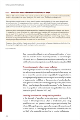 WoRld Public sectoR RePoRt 2010




Box VI.3 Innovative approaches to service delivery in Nepal
 In February 1996, the Communist Party of Nepal declared a “people’s war”. The insurgency spread from a limited number of districts in the
 heartland to all areas of the country. At least 10,000 people, many of them civilians, were killed as a result of the conflict.

 Government programmes failed to reach the poorest, especially those who remained in disputed rural areas, leaving many without basic
 services. Some services—for example, postal and telecommunications—became dysfunctional. Others, such as health and education,
 continued to function but often under threat, with frontline workers increasingly being intimidated by both the Government security forces
 and the Communist insurgents who targeted schools, for example, as sites to transmit ideological messages.

 In this context, donors formed innovative partnerships with a variety of State and non-State organizations to provide basic public services.
 For example, Save the Children USA partnered with a local non-governmental organization, BASE, to reintegrate conflict-affected children
 back into schools. The U.K. Department for International Development (DFID) partnered with government, private sector and civil society
 stakeholders on the Micro Enterprise Development Programme to support employment and income generation through integrated enterprise
 development, including community mobilization, market analysis, skills training, technology transfer, product development, micro-credit and
 marketing linkages. Other partnerships were also formed during this period of conflict.

 The approach allowed swift delivery of tangible services directly to communities when the State was not able to perform this function. It had
 the advantage of meeting demand, as actually voiced by communities, across sectors.

Source: Armon et al.( 2004)




                                     these communities difficult to access, but people’s freedom of move-
                                     ment was restricted because of security concerns. To successfully pro-
                                     vide public services, donors made arrangements on a case-by-case basis
                                     with local community organizations and other partners (see box VI.3).

                                     Promoting	equality	of	access	and	inclusion
                                     Sustaining the peace depends on the capacity of public administration
                                     not only to restore service delivery and reconstruct infrastructure, but
                                     also to ensure that access to services is equitable. Coverage of all popu-
                                     lation groups in all geographic areas is important to avoid perceptions
                                     of unfairness that could lead to the resumption of conflict. Further-
                                     more, processes and mechanisms being put in place for public service
                                     delivery must be designed in an inclusive manner “so that the expecta-
                                     tions of a population can be realistically managed and the trust of citi-
                                     zens can be gained” (Brahimi 2007, p. 6).

                                     Ensuring	coordination	among	service	providers
                                     In the aftermath of a conflict, various players may rush in to fill the
                                     vacuum in delivering assistance. Often, as already noted, they set up
                                     parallel structures and systems without adequately coordinating their
                                     efforts. Although fragmented approaches may provide urgently need-
                                     ed basic services to far-flung populations in the short term, they are
                                     not likely to be sustainable and often lead to wasteful inefficiencies.

114
 