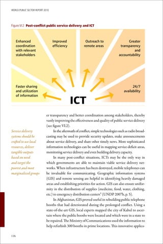 WoRld Public sectoR RePoRt 2010




Figure VI.2 Post-conflict public service delivery and ICT



      Enhanced                    Improved                 Outreach to                    Greater
      coordination                efficiency              remote areas               transparency
      with relevant                                                                           and
      stakeholders                                                                  accountability




      Faster sharing                                                                          24/7
      and utilization                                                                   availability
      of information
                                               ICT
                             er transparency and better coordination among stakeholders, thereby
                             vastly improving the effectiveness and quality of public service delivery
                             (see figure VI.2).
Service delivery                   In the aftermath of conflict, simple technologies such as radio broad-
systems should be            casting may be used to provide security updates, make announcements
crafted to use local         about service delivery, and share other timely news. More sophisticated
resources, deliver           information technologies can be useful in mapping service-deficit areas,
tangible outputs             monitoring service delivery and even building delivery capacity.
based on need                      In many post-conflict situations, ICTs may be the only way in
and target the               which governments are able to maintain viable service delivery net-
poorest and most             works. When infrastructure has been destroyed, mobile telephones can
marginalized groups          be invaluable for communicating. Geographic information systems
                             (GIS) and remote sensing are helpful in identifying heavily damaged
                             areas and establishing priorities for action. GIS can also ensure unifor-
                             mity in the distribution of supplies (medicine, food, water, clothing,
                             etc.) to emergency distribution centers” (UNDP 2007b, p. 5).
                                   In Afghanistan, GIS proved useful in rebuilding public telephone
                             booths that had deteriorated during the prolonged conflict. Using a
                             state-of-the-art GIS, local experts mapped the city of Kabul to ascer-
                             tain where the public booths were located and which were in a state to
                             be repaired. The Ministry of Communications used the information to
                             help refurbish 300 booths in prime locations. This innovative applica-

116
 