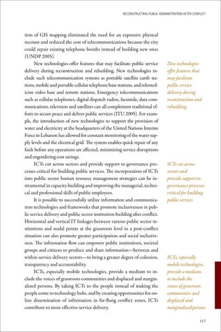 ReconstRucting Public AdministRAtion AfteR conflict




tion of GIS mapping eliminated the need for an expensive physical
recount and reduced the cost of telecommunications because the city
could repair existing telephone booths instead of building new ones
(UNDP 2005).
      New technologies offer features that may facilitate public service          New technologies
delivery during reconstruction and rebuilding. New technologies in-               offer features that
clude such telecommunication systems as portable satellite earth sta-             may facilitate
tions, mobile and portable cellular telephone base stations, and telemed-         public service
icine video base and remote stations. Emergency telecommunications                delivery during
such as cellular telephones, digital dispatch radios, facsimile, data com-        reconstruction and
munications, television and satellites can all complement traditional ef-         rebuilding
forts to secure peace and deliver public services (ITU 2005). For exam-
ple, the introduction of new technologies to support the provision of
water and electricity at the headquarters of the United Nations Interim
Force in Lebanon has allowed for constant monitoring of the water sup-
ply levels and the electrical grid. The system enables quick repair of any
fault before any operations are affected, minimizing service disruptions
and engendering cost savings.
      ICTs cut across sectors and provide support to governance pro-              ICTs cut across
cesses critical for building public services. The incorporation of ICTs           sectors and
into public sector human resource management strategies can be in-                provide support to
strumental in capacity-building and improving the managerial, techni-             governance processes
cal and professional skills of public employees.                                  critical for building
      It is possible to successfully utilize information and communica-           public services
tion technologies and frameworks that promote inclusiveness in pub-
lic service delivery and public sector institution-building after conflict.
Horizontal and vertical IT linkages between various public sector in-
stitutions and nodal points at the grassroots level in a post-conflict
situation can also promote greater participation and social inclusive-
ness. The information flow can empower public institutions, societal
groups and citizens to produce and share information—between and
within service delivery sectors—to bring a greater degree of cohesion,            ICTs, especially
transparency and accountability.                                                  mobile technologies,
      ICTs, especially mobile technologies, provide a medium to in-               provide a medium
clude the voices of grassroots communities and displaced and margin-              to include the
alized persons. By taking ICTs to the people instead of making the                voices of grassroots
people come to technology hubs, and by creating opportunities for on-             communities and
line dissemination of information in far-flung conflict zones, ICTs               displaced and
contribute to more effective service delivery.                                    marginalized persons

                                                                                                      117
 