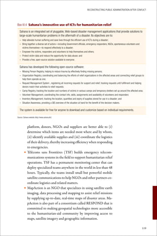 ReconstRucting Public AdministRAtion AfteR conflict




Box VI.4 Sahana’s innovative use of ICTs for humanitarian relief

  Sahana is an integrated set of pluggable, Web-based disaster management applications that provide solutions to
  large-scale humanitarian problems in the aftermath of a disaster. Its objectives are to:
  – Help alleviate human suffering and save lives through the efficient use of ICTs during a disaster;
  – Bring together a diverse set of actors—including Government officials, emergency responders, NGOs, spontaneous volunteers and
    victims themselves—to respond effectively to a disaster;
  – Empower the victims, responders and volunteers to help themselves and others;
  – Protect victim data and reduce the opportunity for data abuse; and
  – Provide a free, open-source solution available to everyone.

  Sahana has developed the following open-source software:
  – Missing Person Registry, helping to reduce trauma by effectively finding missing persons;
  – Organization Registry, coordinating and balancing the efforts of relief organizations in the affected areas and connecting relief groups to
    help them operate as one;
  – Request Management System , registering all incoming requests for support and relief, tracking requests until fulfillment and helping
    donors match their activities to relief requests;
  – Camp Registry, tracking the location and numbers of victims in various camps and temporary shelters set up around the affected area;
  – Volunteer Management, coordinating the contact info, skills, assignments and availability of volunteers and responders
  – Inventory Management, tracking the location, quantities and expiry of supplies stored for use in a disaster; and
  – Situation Awareness, providing a GIS overview of the situation at hand for the benefit of the decision makers.

  The system is available for free for anyone to download and customize based on individual requirements.

Source: Sahana website (http://www.sahana.lk/)



          platform, donors, NGOs and suppliers are better able to (i)
          determine which items are needed most where and by whom,
          (ii) identify available supplies and (iii) coordinate the logistics
          of their delivery, thereby increasing efficiency when responding
          to emergencies.
        • Télécoms sans Frontières (TSF) builds emergency telecom-
          munications systems in the field to support humanitarian relief
          operations. TSF has a permanent monitoring center that can
          deploy specialized teams anywhere in the world in less than 48
          hours. Typically, the teams install small but powerful mobile
          satellite communications to help NGOs and other partners co-
          ordinate logistics and related matters.
        • MapAction is an NGO that specializes in using satellite earth
          imaging, data processing and mapping to assist relief missions
          by supplying up-to-date, real-time maps of disaster areas. Ma-
          pAction is also part of a consortium called RESPOND that is
          committed to making geospatial technologies more accessible
          to the humanitarian-aid community by improving access to
          maps, satellite imagery and geographic information.

                                                                                                                                            119
 