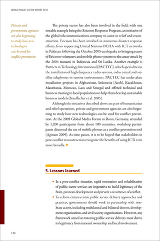 WoRld Public sectoR RePoRt 2010




Private and                        The private sector has also been involved in the field, with one
government agencies          notable example being the Ericsson Response Program, an initiative of
are also beginning           the global telecommunications company to assist in relief and recon-
to study how new             struction. Ericsson has been involved in numerous disaster response
technologies                 efforts, from supporting United Nations OCHA with ICT networks
can be used for              in Pakistan following the October 2005 earthquake to bringing teams
conflict prevention          of Ericsson volunteers and mobile phone systems to the areas struck by
                             the 2004 tsunami in Indonesia and Sri Lanka. Another example is
                             Partners in Technology International (PACTEC), which specializes in
                             the installation of high-frequency radio systems, radio e-mail and sat-
                             ellite telephones in remote environments. PACTEC has undertaken
                             installation projects in Afghanistan, Indonesia (Aceh), Kazakhstan,
                             Mauritania, Morocco, Laos and Senegal and offered technical and
                             business training to local populations to help them develop sustainable
                             business models (Stauffacher et al. 2005).
                                   Although the initiatives described above are part of humanitarian
                             and relief operations, private and government agencies are also begin-
                             ning to study how new technologies can be used for conflict preven-
                             tion. At the 2009 Global Media Forum in Bonn, Germany, attended
                             by 1,200 participants from about 100 countries, workshop partici-
                             pants discussed the use of mobile phones as a conflict-prevention tool
                             (Aginam 2009). As time passes, it is to be hoped that stakeholders in
                             post-conflict reconstruction recognize the benefits of using ICTs even
                             more broadly. ◆




                             5. Lessons learned

                                  • In a post-conflict situation, rapid restoration and rehabilitation
                                    of public sector services are imperative to build legitimacy of the
                                    State, promote development and prevent a recurrence of conflict.
                                  • To reform citizen-centric public service delivery approaches and
                                    practices, governments should work in partnership with non-
                                    State actors, including multilateral and bilateral donors, develop-
                                    ment organizations and civil society organizations. However, any
                                    framework aimed at restoring public service delivery must derive
                                    its legitimacy from national ownership and local involvement.

120
 
