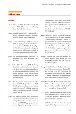 ReconstRucting Public AdministRAtion AfteR conflict




Bibliography


Chapter I                                                             Learned in Post-Conflict State Capacity: Recon-
                                                                      structing Governance and Public Administra-
Alberti, Adriana, ed. (2005). Human Resources for Ef-                 tion Capacities in Post-Conflict Societies, Accra,
        fective Public Administration in a Changing                   Ghana, Oct. 2–4. Available at unpan1.un.org/
        World. New York: United Nations.                              intradoc/groups/public/documents/UN/UN-
                                                                      PAN032152.pdf
Alberti, A. and Jide Balogun, (2005). “Challenges and Per-
         spectives in Reforming Governance Institutions”,    Kauzya, John-Mary (2002). “Approaches, Processes,
         DPADM Discussion Paper, United Nations.                    and Methodologies for Reconstructing Public
                                                                    Administration in Post-conflict Countries”. Pa-
Brown, Graham, Arnim Langer and Frances Stewart                     per presented at the Fourth Global Forum on
       (2008). “A Typology of Post-Conflict Environ-                Reinventing Government: Capacity Develop-
       ments: An Overview”. CRISE Working Paper                     ment Workshops, Marrakech, Morocco, Dec.
       53. Oxford: Centre for Research on Inequality,               10–11. Available at unpan1.un.org/intradoc/
       Human Security and Ethnicity. Available at                   g r o u p s / p u b l i c / d o c u m e n t s / U N / U N-
       www.crise.ox.ac.uk/pubs/workingpaper53.pdf                   PAN007003.pdf


Collier, Paul and Nicholas Sambanis, eds. (2005). Un-        Schnabel, Albrecht and Hans-Georg Ehrhart, eds.
         derstanding Civil War. Washington, DC:                     (2006). Security Sector Reform and Post-
         World Bank.                                                Conflict Peacebuilding. New York: United Na-
                                                                    tions University Press.
Flores, T. E. and Irfan Nooruddin (2007). “Evaluating
        World Bank Post-Conflict Assistance Programs,        Tschirgi, Neclâ (2004). “Post-conflict Peacebuilding Revis-
        1987–2006”. Paper presented at the annual meet-              ited: Achievements, Limitations, Challenges”. Pa-
        ing of the International Studies Association 48th            per presented at the WSP International/IPA
        Annual Convention, Chicago, Feb. 28. Available               Peacebuilding Forum Conference, New York, Oct.
        at www.allacademic.com/meta/p179938_index.                   7. Available at www.un.org/esa/peacebuilding/Li-
        html www.sahana.lk                                           brary/Post_Conflict_Peacebuilding_IPA.pdf


HIIK (Heidelberg Institute for International Conflict        United Nations (1992). “An Agenda for Peace: Preventive
      Research) (2007). Conflict Barometer 2007.                    Diplomacy, Peacemaking and Peace-keeping”.
      Heidelberg, Germany: Department of Political                  June 17. UN Doc A/47/277 - S/24111. Available
      Science, University of Heidelberg. Available at               at www.un.org/Docs/SG/agpeace.html
      hiik.de/en/konfliktbarometer/pdf/ConflictBa-
      rometer_2007.pdf                                       – (2000) “Report of the Panel on United Nations
                                                               Peace Operations”. Aug. 21. UN Doc A/55/305-
Karbo, Tony, and Martha Mutisi (2008). “Psychological          S/2000/809. Available at wwwupdate.un.org/
       Aspects of Post-Conflict Reconstruction: Trans-         peace/reports/peace_operations
       forming Mindsets: The Case of the Gacaca in
       Rwanda”. UNDP/BCPR paper prepared for the             – (2004a). A More Secure World: Our Shared
       Ad Hoc Expert Group Meeting on Lessons                  Responsibility. Report of the Secretary-Gener-


                                                                                                                         123
 