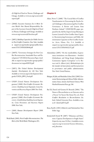WoRld Public sectoR RePoRt 2010



       al’s High-level Panel on Threats, Challenges and   Chapter II
       Change. Available at www.un.org/secureworld/
       report2.pdf                                        Aiken, Nevin T. (2008). “The Crucial Role of Conflict
                                                                 Transformation in Overcoming the Psycho-So-
– (2004b). Executive Summary for A More Se-                      cial Challenges to Reconstructing Post-Conflict
  cure World: Our Shared Responsibility. Re-                     Governance: A Review and Lessons from
  port of the Secretary-General’s High-level Panel               Northern Ireland.” UNDP/BCPR paper pre-
  on Threats, Challenges and Change. Available at                pared for the Ad Hoc Expert Group Meeting on
  www.un.org/secureworld/brochure.pdf                            Lessons Learned in Post-Conflict State Capaci-
                                                                 ty: Reconstructing Governance and Public Ad-
– (2007a). Building Capacities for Public Service                ministration Capacities in Post-Conflict Societ-
  in Post-Conflict Countries. New York. Available                ies. Accra, Ghana, Oct. 2–4. Available at
  at unpan1.un.org/intradoc/groups/public/docu-                  unpan1.un.org/intradoc/groups/public/docu-
  ments/UN/UNPAN028646.pdf                                       ments/UN/UNPAN032137.pdf

– (2007b). “Governance Strategies for Post Con-           Adamolekun (2005). “On the transferability of gover-
  flict Reconstruction, Sustainable Peace and De-               nance institutions: two illustrations – Sweden’s
  velopment”. UN DESA Discussion Paper. Avail-                  Ombudsman and Hong Kong’s Independent
  able at unpan1.un.org/intradoc/groups/public/                 Commission Against Corruption,” in G. Ber-
  documents/un/unpan028332.pdf                                  tucci and A. Alberti (eds.), Methodologies for
                                                                the transfer of innovations and best practices
– (2007c). The United Nations Development                       in governance and public administration. 
  Agenda: Development for All. New York.                        New York: United Nations.
  Available at www.un.org/en/development/deva-
  genda/UNDA_BW5_Final.pdf                                Balogun, M. Jide, and Mutahaba, Gelase (Eds.) (2002). Eco-
                                                                 nomic Restructuring and African Public Adminis-
– UNDP (United Nations Development Pro-                          tration: Issues, Actions And Future Choices, West
  gramme) (2008). Post-Conflict Economic Re-                     Hartford Kumarian Press, pp. 246.
  covery: Enabling Local Ingenuity. Crisis Pre-
  vention and Recovery Report 2008. New York.             Bar-Tal, Daniel and Gemma H. Bennink (2004). “The
                                                                  Nature of Reconciliation as an Outcome and as
– UNDP (United Nations Development Pro-                           a Process”. In Yacoov Bar-Siman-Tov, ed., From
  gramme) (2008). Post-Conflict Economic Re-                      Conflict Resolution to Reconciliation. Ox-
  covery: Establishing Enabling Local Ingenu-                     ford: Oxford University Press. Available at tau.
  ity. Crisis Prevention and Recovery Report                      ac.il/~daniel/pdf/42.pdf
  2008. New York.
                                                          Brass, Paul R. (1991). Ethnicity and Nationalism. New
– (2009). Human Development Report 2008.                          Delhi: Sage.
  New York.
                                                          Brinkerhoff, Derick W. (2007). “Dilemmas and Direc-
World Bank (2005). Post-Conflict Reconstruction: The             tions: Capacity Development in Fragile States”.
       Role of the World Bank. Washington, DC.                   Capacity.org, issue 32 (Dec.). Available at www.
                                                                 capacity.org/en/journal/feature/dilemmas_
                                                                 and_directions




124
 