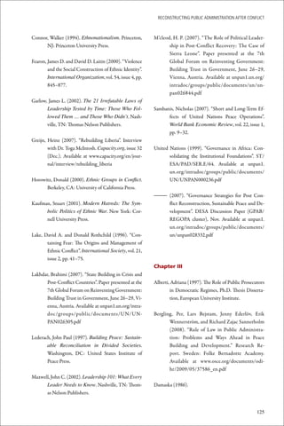 ReconstRucting Public AdministRAtion AfteR conflict



Connor, Walker (1994). Ethnonationalism. Princeton,         M’cleod, H. P. (2007). “The Role of Political Leader-
      NJ: Princeton University Press.                              ship in Post-Conflict Recovery: The Case of
                                                                   Sierra Leone”. Paper presented at the 7th
Fearon, James D. and David D. Laitin (2000). “Violence             Global Forum on Reinventing Government:
        and the Social Construction of Ethnic Identity”.           Building Trust in Government, June 26–29,
        International Organization, vol. 54, issue 4, pp.          Vienna, Austria. Available at unpan1.un.org/
        845–877.                                                   intradoc/groups/public/documents/un/un-
                                                                   pan026844.pdf
Garlow, James L. (2002). The 21 Irrefutable Laws of
       Leadership Tested by Time: Those Who Fol-            Sambanis, Nicholas (2007). “Short and Long-Term Ef-
       lowed Them … and Those Who Didn’t. Nash-                   fects of United Nations Peace Operations”.
       ville, TN: Thomas Nelson Publishers.                       World Bank Economic Review, vol. 22, issue 1,
                                                                  pp. 9–32.
Greijn, Heinz (2007). “Rebuilding Liberia”. Interview
        with Dr. Toga McIntosh. Capacity.org, issue 32      United Nations (1999). “Governance in Africa: Con-
        (Dec.). Available at www.capacity.org/en/jour-             solidating the Institutional Foundations”. ST/
        nal/interview/rebuilding_liberia                           ESA/PAD/SER.E/64. Available at unpan1.
                                                                   un.org/intradoc/groups/public/documents/
Horowitz, Donald (2000). Ethnic Groups in Conflict.                UN/UNPAN000236.pdf
      Berkeley, CA: University of California Press.
                                                            – (2007). “Governance Strategies for Post Con-
Kaufman, Stuart (2001). Modern Hatreds: The Sym-              flict Reconstruction, Sustainable Peace and De-
      bolic Politics of Ethnic War. New York: Cor-            velopment”. DESA Discussion Paper (GPAB/
      nell University Press.                                  REGOPA cluster), Nov. Available at unpan1.
                                                              un.org/intradoc/groups/public/documents/
Lake, David A. and Donald Rothchild (1996). “Con-             un/unpan028332.pdf
       taining Fear: The Origins and Management of
       Ethnic Conflict”. International Society, vol. 21,
       issue 2, pp. 41–75.
                                                            Chapter III
Lakhdar, Brahimi (2007). “State Building in Crisis and
       Post-Conflict Countries”. Paper presented at the     Alberti, Adriana (1997). The Role of Public Prosecutors
       7th Global Forum on Reinventing Government:                  in Democratic Regimes, Ph.D. Thesis Disserta-
       Building Trust in Government, June 26–29, Vi-                tion, European University Institute.
       enna, Austria. Available at unpan1.un.org/intra-
       doc/groups/public/documents/UN/UN-                   Bergling, Per, Lars Bejstam, Jenny Ederlöv, Erik
       PAN026305.pdf                                               Wennerström, and Richard Zajac Sannerholm
                                                                   (2008). “Rule of Law in Public Administra-
Lederach, John Paul (1997). Building Peace: Sustain-               tion: Problems and Ways Ahead in Peace
       able Reconciliation in Divided Societies.                   Building and Development.” Research Re-
       Washington, DC: United States Institute of                  port. Sweden: Folke Bernadotte Academy.
       Peace Press.                                                Available at www.osce.org/documents/odi-
                                                                   hr/2009/05/37586_en.pdf
Maxwell, John C. (2002). Leadership 101: What Every
      Leader Needs to Know. Nashville, TN: Thom-            Damaska (1986).
      as Nelson Publishers.


                                                                                                               125
 
