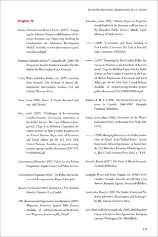 ReconstRucting Public AdministRAtion AfteR conflict



Chapter IV                                                    Katorobo, James (1996). “Mission Report on Organisa-
                                                                     tional Analysis of the Structure and Functions in
Barnes, Nathaniel and Bennet Yalartai (2007). “Engag-                the Rwandese Public Service”. March. Kigali:
        ing the Liberian Diaspora: Mobilization of Do-               Ministry of Public Service.
        mestic Resources and Partnership Building for
        Development: An Alternative Development               – (2003). “Governance and Peace Building in
        Model”. Available at www.phoenixamericapital.           Post-Conflict Countries: The Case of Somalia”.
        com/files/pdf.pdf                                       Sept. Cameroon: UNDESA.


Besteman, Catherine and Lee V. Cassanelli, eds. (2000). The   – (2007). “Restoring the Post-Conflict Public Ser-
       Struggle for Land in Southern Somalia: The War           vice to Its Position as the Heartbeat of Govern-
       Behind the War. London: Haan Associates.                 ment”. Chap. 4 in Building Capacities for Public
                                                                Service in Post-Conflict Countries by the Unit-
Clarke, Walter and Jeffrey Herbst, eds. (1997). Learning        ed Nations Department of Economic and Social
        from Somalia: The Lessons of Armed Hu-                  Affairs, pp. 50–64. New York: United Nations.
        manitarian Intervention. Boulder, CO, and               Available at unpan1.un.org/intradoc/groups/
        Oxford: Westview Press.                                 public/documents/UN/UNPAN028646.pdf


Dunn, James (1996). Timor: A People Betrayed. Syd-            Kasozi, A. B. K. (1994). The Social Origins of Vio-
       ney: ABC Books.                                               lence in Uganda, 1964–1985. Kampala:
                                                                     Fountain Publishers.
Finci, Jakob (2007). “Challenges of Reconstituting
        Conflict-Sensitive Governance Institutions in         Kauzya, John-Mary (2000). Essentials of the Decen-
        the Public Service: The Case of Bosnia Herze-                tralisation Policy of Rwanda. New York: UN-
        govina”. Chap. 6 in Building Capacities for                  DESA.
        Public Service in Post-Conflict Countries by
        the United Nations Department of Economic             – (2005) Managing Diversity in the Public Service:
        and Social Affairs, pp. 90–115. New York:               One of Africa’s Least-Tackled Issues: Lessons
        United Nations. Available at unpan1.un.org/             from South Africa’s Experiences” in Sumat Red-
        intradoc/groups/public/documents/UN/UN-                 dy (ed.) Workfroce Diversity. Global Experienc-
        PAN028646.pdf                                           es, The ICFAI University Press, India, p. 71-83.


Government of Rwanda (1997). “Public Service Reform           Kyemba, Henry (1997). The State of Blood. Kampala:
      Programme”. Kigali: Ministry of Public Service.               Fountain Publishers.


Government of Uganda (1992). “The Public Service Re-          Langseth, Petter and Justus Mugaju, eds. (1996). Post-
      view and Re-organisation Report”. Kampala.                     Conflict Uganda: Towards an Effective Civil
                                                                     Service. Kampala, Uganda: Fountain Publishers.
Hussein, Ali Dualeh (2002). Search for a New Somalia
       Identity. Nairobi: H. A. Dualeh.                       Lesch, Ann Mosely (1998). The Sudan: Contested Na-
                                                                      tional Identities. Bloomington and Indianapo-
IOM (International Organization for Migration) (2009).                lis, IN: Indiana University Press.
      Migration Initiatives Appeal 2009. Geneva.
      Available at publications.iom.int/bookstore/            Levy, Brian and Sahr Kpundeh, eds. (2004). Building State
      free/Migration_Initiatives_09_EN.pdf                            Capacity in Africa: New Approaches, Emerging
                                                                      Lessons. Washington, DC: World Bank.


                                                                                                                   127
 