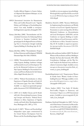 ReconstRucting Public AdministRAtion AfteR conflict



       Conflict-Affected Regions in Eastern Indone-               Available at www.un.org/peace/peacebuilding/
       sia”. Regional Development Dialogue, vol. 26,              Working%20Group%20on%20Lessons%20
       issue 2, pp. 96–109.                                       L e a r n e d / WG L L b a c k g r o un d p a p e r % 2 0
                                                                  29.01.08.pdf
HPCR (International Association for Humanitarian
    Policy and Conflict Research) (n.d.). “Uganda:        Mutabwire, Patrick K. (2008). “Resource Mobilisation
    Debates and Challenges in Peacebuilding Initi-              for Implementing Decentralisation and Wealth
    tatives”. Case study. Available at www.peace-               Creation at Local Level: Uganda’s Experience”.
    buildinginitiative.org/index.cfm?pageId=1951                Presentation at a joint meeting of the All Africa
                                                                Ministerial Conference on Decentralisation
Kauzya, John-Mary (2006). “Decentralization and De-             and Local Development (AMCOD), and the
       centralized Governance for Enhancing Delivery            Conference on Capacity Building on Leader-
       of Services in Transition Conditions”. Back-             ship on Matters of Local Governance and Pov-
       ground paper for the Regional Forum on Enhanc-           erty Reduction in Africa, Yaoundé, Cameroon,
       ing Trust in Government through Leadership               May 28–30. Available at unpan1.un.org/intra-
       Capacity Building, St. Petersburg, Sept. 28–30.          doc/groups/public/documents/UN/UN-
                                                                PAN030748.pdf
Kauzya, John-Mary (2005a). “Decentralization: Prospects
       for Peace, Democracy and Development”. DPADM       Mutamba, John and Jeanne Izabiliza (2005).“ The Role of
       Discussion Paper. New York: UNDESA.                     Women in Reconciliation and Peace Building in
                                                               Rwanda: Ten Years after Genocide, 1994–2004:
– (2005b). “Decentralized Governance and Lead-                 Contributions, Challenges, and the Way For-
  ership Capacity Building: Symbiotic Linkages                 ward”. Study for the National Unity and Recon-
  and Potential for Local Level Development”. Pa-              ciliation Commission, Kigali. Available at www.
  per for the Ministerial Conference on: Leader-               nurc.gov.rw/documents/researches/Role_of_
  ship Capacity Building for Decentralized Gov-                women_in_peace_building.pdf
  ernance and Poverty Reduction for Sub-Saharan
  Africa, Kigali, Rwanda, June 6–8.                       Peacebuilding Initiative (n.d.). “Empowerment: Women
                                                                 & Gender Issues: Women, Gender & Peace-
– (2007a). “Political Decentralization in Africa:                building Processes”. Web page available at www.
  Experiences of Uganda, Rwanda and South Af-                    peacebuildinginitiative.org/index.
  rica”. Discussion paper. New York: UNDESA.                     cfm?pageId=1959#_ftn34
  Available at unpan1.un.org/intradoc/groups/
  public/documents/UN/UNPAN028411.pdf                     Pereira, Stephen (2003). “Case Study: El Salvador
                                                                  Post-Conflict Program in Democracy and
– (2007). In G. Shabbir Cheema and D. Rondi-                      Governance”. Report on an RTI International
  nelli (eds.), Decentralizing Governance: Emerg-                 project. Available at www.rti.org/pubs/El_Sal-
  ing Concepts and Practices, “Political Decen-                   vador_Case_Study.pdf
  trlilzation in Africa: Experiences of Uganda,
  rwanda, and South Africa”, Brooking Institution         Pottebaum, David and Christopher Lee (2007). “In Con-
  Press, Washington D.C. 2007, p. 75-91.                         trol of Their Future: Community-Led Reconcilia-
                                                                 tion and Recovery”. Discussion paper. Available at
Klot, Jennifer F. (2007). “Women and Peacebuilding”.             www.dai.com/pdf/POTTEBAUM%20LEE_
        Independent expert paper commissioned by                 CommunityLed_Reconciliation_
        the United Nations Development Fund for                  Recovery_16Apr07.pdf
        Women and the Peacebuilding Support Office.


                                                                                                                      129
 