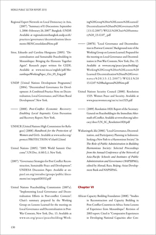 WoRld Public sectoR RePoRt 2010



Regional Expert Network on Local Democracy in Asia.              ing%20Group%20on%20Lessons%20Learned/
       (2007). “Summary of E-Discussions: September              Decentralization%20and%20Governance%20
       1, 2006–Februrary 26, 2007”. Bangkok: UNDP.               (13.12.2007)/WGLL%20Chair%20Summa-
       Available at regionalcentrebangkok.undp.or.th/            ry%20_13.12.07_.pdf
       practices/governance/decentralization/docu-
       ments/RENConsolidatedNote.pdf                      – (2007b). “Local Governance and Decentraliza-
                                                            tion in Postwar Contexts”. Background note of the
Sitoe, Eduardo and Carolina Hunguana (2005). “De-           Working Group on Lessons Learned. Prepared for
        centralisation and Sustainable Peacebuilding in     the meeting on Local Governance and Decentral-
        Mozambique: Bringing the Elements Together          ization in Post-War Contexts, New York, Dec. 13.
        Again”. Research paper written for CEDE.            Available at www.un.org/peace/peacebuilding/
        Available at www.nsi-ins.ca/english/pdf/Mo-         Working%20Group%20on%20Lessons%20
        zambiqueWorkingPaper_Oct_05_Eng.pdf                 Learned/Decentralization%20and%20Gover-
                                                            nan c e % 2 0 ( 1 3 . 1 2 . 2 0 0 7 ) / WG L L % 2 0
UNDP (United Nations Development Programme)                 13.12.07-%20Background%20Note.pdf
    (2004). “Decentralised Governance for Devel-
    opment: A Combined Practice Note on Decen-            United Nations Security Council (2000). Resolution
    tralisation, Local Governance, and Urban/Rural               1325. Women Peace and Security. Available at
    Development”. New York.                                      www.peacewomen.org/un/sc/res1325.pdf


– (2008). Post-Conflict Economic Recovery:                – (2009). Resolution 1820. Report of the Secretary-
  Enabling Local Ingenuity. Crisis Prevention               General on Peacebuilding in the Immediate After-
  and Recovery Report. New York.                            math of Conflict. Available at www.ifuw.org/advo-
                                                            cacy/docs/UN_SC_Resolution1820.pdf
UNHCR (United Nations High Commission for Refu-
    gees) (2008). Handbook for the Protection of          Widianingsih, Ida (2006). “Local Governance, Decentral-
    Women and Girls. Available at www.unhcr.org/                 ization, and Participatory Planning in Indonesia:
    protect/PROTECTION/47cfae612.html                            Seeking a New Path to a Harmonious Society”. In
                                                                 The Role of Public Administration in Building
United Nations (2005). “2005 World Summit Out-                   Harmonious Society: Selected Proceedings
       come”. UN Doc. A/60/L.1. New York.                        from the Annual Conference of the Network of
                                                                 Asia-Pacific Schools and Institutes of Public
(2007). “Governance Strategies for Post Conflict Recon-          Administration and Governance (NAPSIPAG),
        struction, Sustainable Peace and Development”.           edited by Ahmad, Raza. Beijing: Asian Develop-
        UNDESA Discussion Paper. Available at un-                ment Bank and NAPSIPAG.
        pan1.un.org/intradoc/groups/public/docu-
        ments/un/unpan028332.pdf

United Nations Peacebuilding Commission (2007a).          Chapter VI
       “Implementing Local Governance and Decen-
       tralization Efforts in Post-conflict Contexts”.    African Capacity Building Foundation (2008). “Studies
       Chair’s summary prepared by the Working                    in Reconstruction and Capacity Building in
       Group on Lessons Learned for the meeting on                Post-Conflict Countries in Africa: Some Lessons
       Local Governance and Decentralization in Post-             of Experience from Mozambique”. Revision of
       War Contexts, New York, Dec. 13. Available at              2003 report. Cited in “Comparative Experiences
       www.un.org/peace/peacebuilding/Work-                       in Developing National Capacities after Con-


130
 