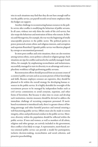 ReconstRucting Public AdministRAtion AfteR conflict




tries in such situations may find that they do not have enough staff to
run the public service, yet payroll records reveal more employees than
the budget can support.
      Another challenge in reconstructing human resources in the pub-
lic service after conflict is modifying the behaviour of public servants.
In all cases, violence not only thins the ranks of the civil service, but
also warps the behaviour and motivation of those who remain. In Bos-
nia and Herzegovina, for example, the war was the beginning of totally
unacceptable practices in the public sector. The political parties in
power protected certain ethnic and religious interests, and corruption
and nepotism flourished. Uganda’s public service was likewise plagued
by corrupt or uncommitted personnel.
      In most post-conflict and crisis situations, there are also tensions
among various ethnic, socio-politico-cultural or religious groups. Such
situations are ripe for conflict and need to be carefully managed. South
Africa, for example, by emphasizing reconciliation and inclusiveness,
successfully managed to turn its diversity to an advantage and create a
pluralistic workforce of high-performing public servants.
      Reconstruction efforts should proceed from an accurate count of
a country’s public servants and an accurate picture of their knowledge
and skills. Because employee censuses are expensive, they should be
planned to fit within the overall strategy for developing human re-
sources in the public service. It is highly desirable for oversight of the
recruitment process to be managed by independent bodies such as
civil service commissions to avoid cronyism, nepotism, and other
forms of favoritism. But because it takes time to create and develop
such institutions, interim measures should be devised to address the
immediate challenge of recruiting competent personnel. If merit-
based recruitment is introduced early, there is a greater chance of lim-
iting patronage and other harmful practices and instead ensuring a
well-functioning public service. Efforts must also be made to restore
integrity, ethics and professional conduct in the public service. More-
over, diversity within the population should be reflected within the
public service. If men and women, as well as members of all ethnic,
religious and other groups, are actively included in the government,
then conflict is less likely to erupt. A representative, merit-based, ser-
vice-oriented public service can provide a model for participation,
inclusive decision-making, reconciliation and social cohesion, and
proactive peacebuilding.

                                                                                                     xiii
 